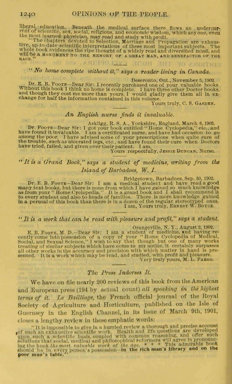 liberal education. Beneath the medical surface there flows an undercur- rent or scientific, sex, social, religious, and economic wisdom, which anyone, even Uje ™°st learned physician, may read and study with profit. ,. 1 ‘le chapters devoted to Selection, Marriage ancf Propagation are exhaus- tive, up-to-date scientific interpretations of these most important subjects. The whole book evidences the ripe thought of a widely read and diversified mind, and Will be a MONUMENT TO THE MEMORY OF A GREAT MAN, AND BENEFACTOR OF THE RACE.” “No home complete without it,” saps a reader living in Canada. Deseronto, Ont., November 5,1902. £,r- J1; Foote—Dear Sir: I recently purchased one of your valuable books. Without this book I think no home is complete. I have three other Doctor books, and though they cost me more than yours, I would gladly give them all in ex- change for half the information contained in this volume. Yours truly, C. S. Gasden. An English nurse finds it invaluable. Asldigg, It. S. A., Yorkshire, England, March 6,1903. Dr. Foote—Dear Sir: I got your book entitled “ Dome Cyclopedia,” etc., and have found it invaluable. I am a certificated nurse, and have had occasion to go among the poor. I have advised some of your prescriptions when quite sure of the trouble, such as ulcerated legs, etc., and have found their cure when Doctors have tried, failed, and given over their patient. I am, Yours respectfully, Jessie Duncan, Nurse. “ It is a Grand Book,” saps a student of medicine, writing from the Island of Barbadoes, W. I. Bridgetown, Barbadoes, Sep. 30, 1902. Dr. E. B. Foote—Dear Sir: I am a medical student and have read a good many text books, but there is none from which I have gained so much knowledge as from your “ Home Cyclopedia.” It is a grand book and I shall recommend it to every student and also to heads of families. There is more knowledge gained In a perusal of this book than there is in a dozen of the regular stereotyped ones. I am, Yours truly, Ernest W. Boyce. “ It is a work that can be read with pleasure and profit,” saps a student. Orangeville, N. Y., August 2, 1902. E. B. Foote, M. D.—Dear Sir: I am a student of medicine, and having re- cently come into possession of a copy of your “Home Cyclopedia of Medical, Social, and Sexual Science,” I wish to say that though but one of many works treating of similar subjects which have come to my notice, it certainly surpasses all other works in the accuracy and precision with which matter in hand is pre- sented. It is a work which may bo read, and studied, with profit and pleasure. Very truly yours, M. L. Fargo. Tho Press Indorses It. Wo have on file nearly 200 reviews of this book from the American anil European press (101 by actual count) all speaking in the highest terms of it. Be Bailliage, the French official journal of the Royal Society of Agriculture and Horticulture, published on the Isle of Guernsey in the English Channel, in its issue of March 9th, 1901, closes a lengthy review in these emphatic words: “ It Is Impossible to give In a hurried review a thorough and precise account •of such an exhaustive scientific work. Health and life questions are developed upon such a scientific basis, coupled with common reasoning, and oner such solutions that social, medical and philosophical reformers will affree In Pronounc- ing the book the most valuable work of the ar/e. * * * This admirable nook Should be in every person’s possession—In the rich man s library and on me poor man's table/*