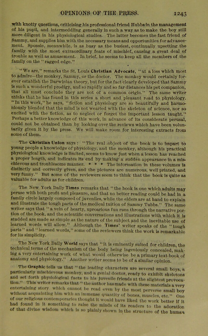 with knotty questions, criticising his professional friend Hubbs in the management of his pupil, and intermeddling generally in such a way as to make the boy still more diligent in his physiological studies. The latter becomes the fast friend of Sammy, and supplies him with the necessary means and opportunities for advance- ment. Sponsie, meanwhile, is as busy as the busiest, continually upsetting the family with the most extraordinary feats of mischief, causing a great deal of trouble as well as amusement. In brief, he seems to keep all the members of the family on the “ragged edge.” “We are,” remarks the St. Louis Christian Advocate, “at a loss which most to admire—the monkey, Sammy, or the doctor. The monkey would certainly for- ever establish the Darwinian theory, but for the fact clearly developed that Sammy is such a wonderful prodigy, and so rapidly and so far distances his pet companion, that all must conclude they are not of a common origin.” The same writer thinks that he has found in this series a short and pleasant road to physiology. “In this work,” he says, “fiction and physiology are so beautifully and harmo- niously blended that the mind is not wearied with the skeleton of science, nor so excited with the fiction, as to neglect or forget the important lesson taught.” Perhaps a better knowledge of this work, in advance of Its considerate perusal, could not be obtained than by looking over the reviews which have been volun- tarily given it by the press. We will make room for Interesting extracts from some of them. The Christian Union says : “The real .object of the book is to impart to young people a knowledge of physiology, and the monkey, although his practical physiological knowledge is limited, seems to know just when a lesson has reached a proper length, and indicates its end by making a sudden appearance In a mis- chievous and troublesome manner. * * * The information in these volumes is distinctly and correctly given, and the pictures are numerous, well printed, and very funny.” But some of the reviewers seem to think that the book is quite as valuable for adults as for children. The New York Daily Times remarks that “ the book is one which adults may peruse with both profit and pleasure, and that no better reading could be had in a family circle largely composed of juveniles, while the elders aro at hand to explain and illustrate the tough parts of the medical tuition of Sammy Tubbs.” The same writer says that “a vein of hearty, uproarious fun runs through the narrative por- tion of the book, and the scientific conversations and Illustrations with which it is studded are made as simple as the nature of the subject and the inevitable use of learned words will allow.” Although the Times’ writer speaks of the “ tough parts ” and “ learned words,” some of the reviewers think the work is remarkablo for its simplicity. The New York Dally World says that “it is eminently suited for children, the technical terms of the mechanism of the body being Ingeniously concealed, mak- ing a very entertaining work of what would otherwise be a primary toxt-book of anatomy and physiology.” Another writer seems to be of a similar opinion. The Graphic tells ug that “the leading characters are several small boys, a particularly mischievous monkey, and a genial doctor, ready to exhibit skeletons and set forth physiological facts to his juvenile friends at the slightest provoca- tion. ’ This writer remarks that “the author has made with these materials a very entertaining story which cannot bo read even by the most perverse small boy without acquainting him with an Immense quantity of bones, muscles etc ” One of our religious contemporaries thought It would have liked the work’better if it had found In it something to raise the minds of its readers to the adoration of that divine wisdom which is so plainly shown in the structure of the human