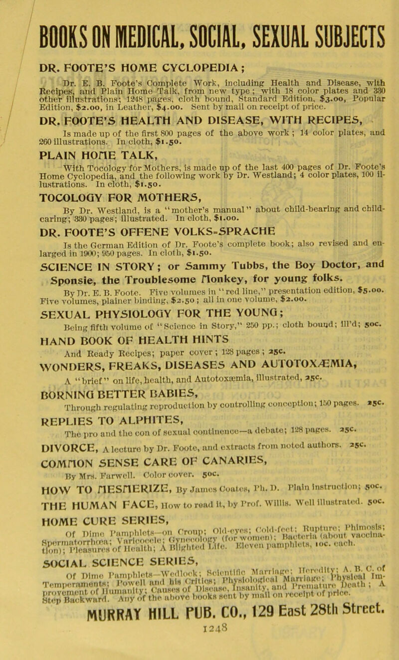 BOOKS ON MEDICAL, SOCIAL, SEXUAL SUBJECTS DR. FOOTE’S HOME CYCLOPEDIA ; Dr. E. B. Foote’s Complete Work, including: Health and Disease, with Recipes, and Plain Home Talk, from new type ; with 18 color plates and 330 other illustrations; 1248 pages, cloth bound, Standard Edition, $3.00, Popular Edition, $2.00, in Leather, $4.00. Sent by mail on receipt of price. DR. FOOTE’S HEALTH AND DISEASE, WITH RECIPES, Is made up of the first 800 pages of the above work ; 14 color plates, and 260 illustrations. In cloth, $1.50. PLAIN HOITE TALK, With Tocology for Mothers, is made up of the last 400 pages of Dr. Foote’s Home Cyclopedia, and the following work by Dr. Westland; 4 color plates, 100 il- lustrations. In cloth, $1.50. TOCOLOGY FOR MOTHERS, By Dr. Westland, is a “mother’s manual” about child-bearing and child- caring; 330 pages; illustrated. In cloth, $1.00. DR. FOOTE’S OFFENE VOLKS-SPRACHE Is the German Edition of Dr. Foote’s complete book; also revised and en- larged in 1900 ; 950 pages. In cloth, $1.50. SCIENCE IN STORY; or Sammy Tubbs, the Boy Doctor, and Sponsie, the Troublesome Honkey, for young folks. By Dr. E. B. Foote. Five volumes in “red line,” presentation edition, $5.00. Five volumes, plainer binding, $-2.5° > ad in one volume, $2.00. SEXUAL PHYSIOLOGY FOR THE YOUNG; Being fifth volume of “Science in Story,” 250 pp.; cloth bound; lll’d; 50c. HAND BOOK OF HEALTH HINTS And Ready Recipes; paper cover; 128 pages; 25c. WONDERS, FREAKS, DISEASES AND AUTOTOX/EMIA, A “brief” on life, health, and Autotoxmmia, illustrated, 35c. BORNING BETTER BABIES, Through regulating reproduction by controlling conception; 150 pages. *5C- REPLIES TO ALPHITES, The pro and the eon of sexual continence—a debate; 128 pages. 25c. DIVORCE, A lecture by Dr. Foote, and extracts from noted authors. 25c. COMHON SENSE CARE OF CANARIES, By Mrs. Harwell. Color cover. soc- HOW TO HESHERIZE, By James Coates, Ph.D. Plain instruction; Soc. THE HUMAN FACE, How to road it, by Prof. Willis. Well illustrated. 50c. HOME CURE SERIES, or nim. j 8SK?X ffintS Hi.. SOCIAL SCIENCE SERIES, . MURRAY HILL PUB. CO., 129 East 28th Street.