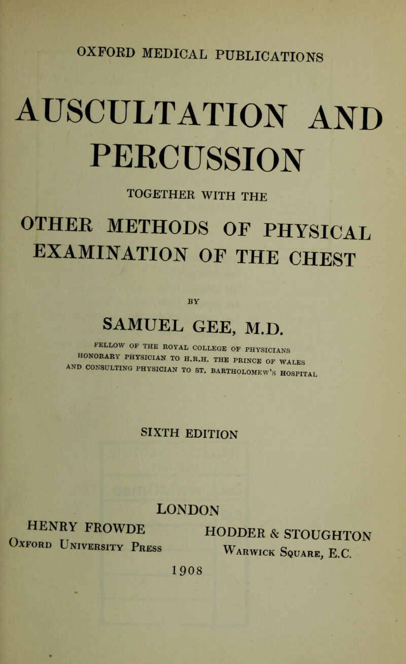 AUSCULTATION AND PERCUSSION TOGETHER WITH THE OTHER METHODS OF PHYSICAL EXAMINATION OF THE CHEST SAMUEL GEE, M.D, FELLOW OF THE ROYAL COLLEGE OF PHYSICIANS HONORARY PHYSICIAN TO H.R.H. THE PRINCE OF WALES AND CONSULTING PHYSICIAN TO ST. BARTHOLOMEW’S HOSPITAL SIXTH EDITION LONDON HENRY FROWDE HODDER & Oxford University Press Warwick STOUGHTON Square, E.C. 1908