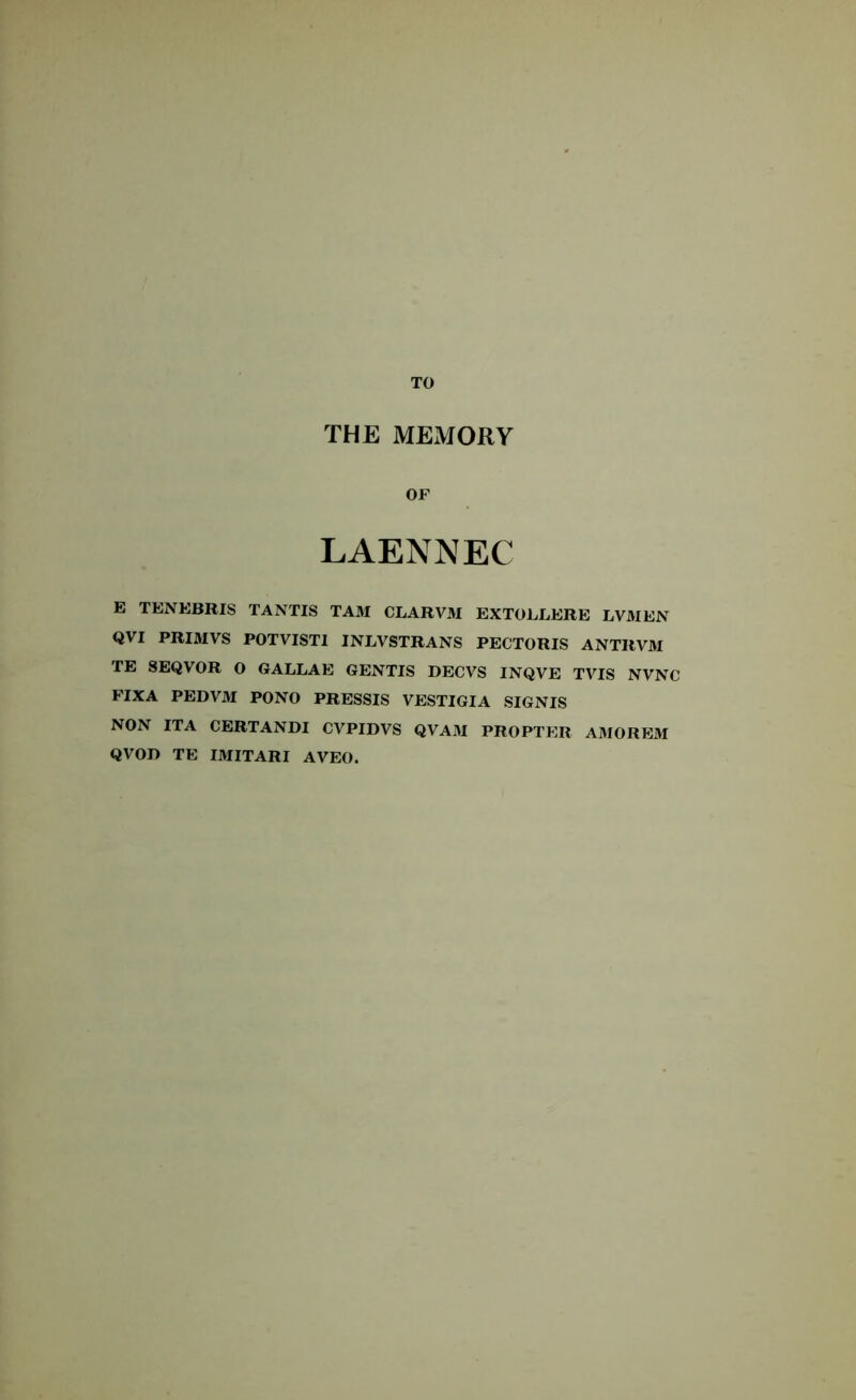 TO THE MEMORY OF LAENNEC E TENEBRIS TANTIS TAM CLARVM EXTOLLERE LVMEN QVI PRIMVS POTVISTI INLVSTRANS PECTORIS ANTRVM TE SEQVOR O GALLAE GENTIS DECVS INQVE TVTS NVNC FIXA PEDVM PONO PRESSIS VESTIGIA SIGNIS NON ITA CERTANDI CVPIDVS QVAM PROPTER AMOREM QVOI) TE IMITARI AVEO.