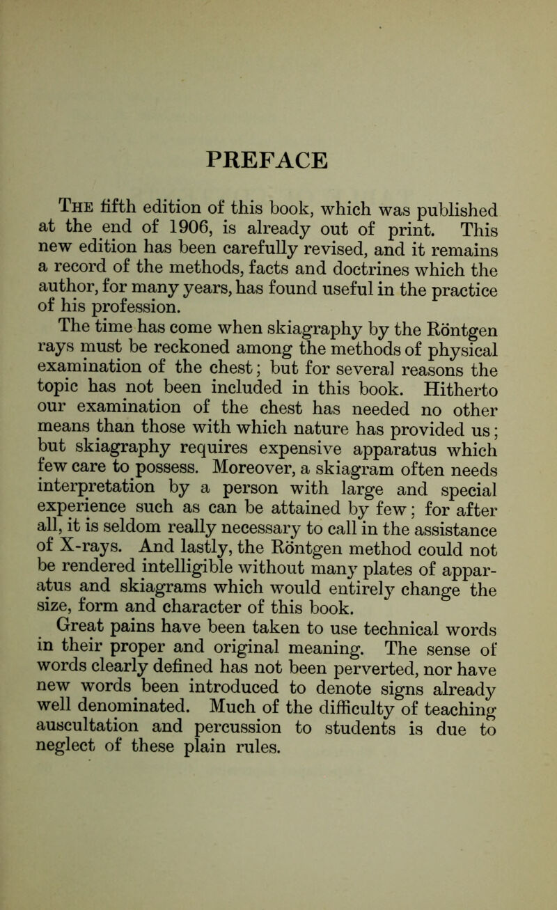 PREFACE The fifth edition of this book, which was published at the end of 1906, is already out of print. This new edition has been carefully revised, and it remains a record of the methods, facts and doctrines which the author, for many years, has found useful in the practice of his profession. The time has come when skiagraphy by the Rontgen rays must be reckoned among the methods of physical examination of the chest; but for several reasons the topic has not been included in this book. Hitherto our examination of the chest has needed no other means than those with which nature has provided us; but skiagraphy requires expensive apparatus which few care to possess. Moreover, a skiagram often needs interpretation by a person with large and special experience such as can be attained by few; for after all, it is seldom really necessary to call in the assistance of X-rays. And lastly, the Rontgen method could not be rendered intelligible without many plates of appar- atus and skiagrams which would entirely change the size, form and character of this book. Great pains have been taken to use technical words in their proper and original meaning. The sense of words clearly defined has not been perverted, nor have new words been introduced to denote signs already well denominated. Much of the difficulty of teaching- auscultation and percussion to students is due to neglect of these plain rules.