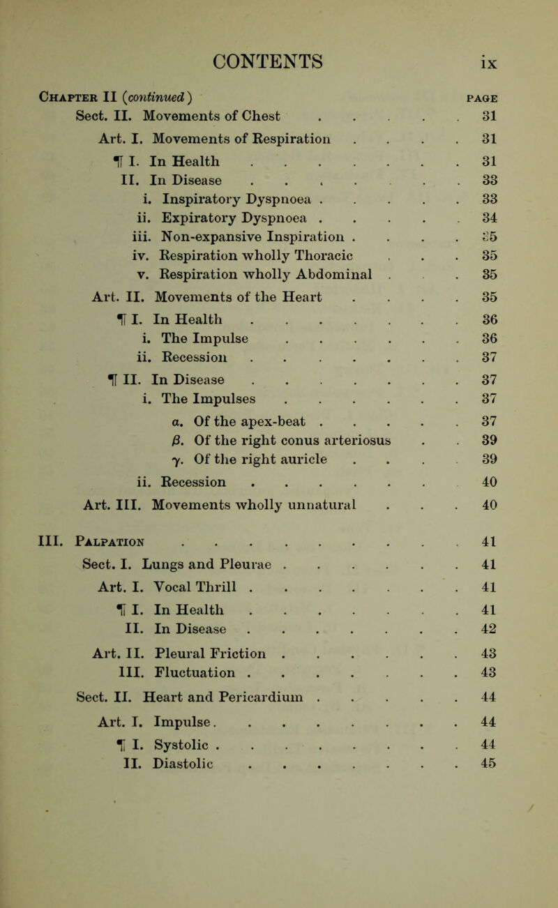 Chapter II (continued) page Sect. II. Movements of Chest ..... 31 Art. I. Movements of Respiration . . .31 III. In Health 31 II. In Disease ...... 33 i. Inspiratory Dyspnoea ..... 33 ii. Expiratory Dyspnoea .... 34 iii. Non-expansive Inspiration .... 35 iv. Respiration wholly Thoracic ... 35 v. Respiration wholly Abdominal 35 Art. II. Movements of the Heart .... 35 HI. In Health 36 i. The Impulse ...... 36 ii. Recession . . ..... 37 U II. In Disease 37 i. The Impulses 37 a. Of the apex-beat 37 P. Of the right conus arteriosus . 39 7. Of the right auricle . . 39 ii. Recession ...... 40 Art. III. Movements wholly unnatural ... 40 III. Palpation 41 Sect. I. Lungs and Pleurae . . . . . .41 Art. I. Vocal Thrill 41 II I. In Health 41 II. In Disease ....... 42 Art. II. Pleural Friction 43 III. Fluctuation 43 Sect. II. Heart and Pericardium ..... 44 Art. I. Impulse........ 44 % I. Systolic .44 II. Diastolic 45