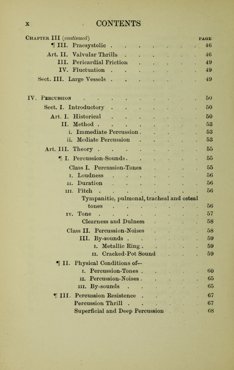 Chapter III (continued) page H III. Praesystolic ....... 46 Art. II. Valvular Thrills 40 III. Pericardial Friction . . . .49 IV. Fluctuation .49 Sect. III. Large Vessels .49 IV. Percussion 50 Sect. I. Introductory .50 Art. I. Historical .50 II. Method 53 i. Immediate Percussion ..... 53 ii. Mediate Percussion ..... 53 Art. III. Theory 55 H I. Percussion-Sounds. ..... 55 Class I. Percussion-Tones .... 55 r. Loudness ...... 56 ii. Duration ....... 56 hi. Pitch 56 Tympanitic, pulmonal, tracheal and osteal tones ....... 56 iv. Tone 57 Clearness and Dulness .... 58 Class II. Percussion-Noises ... 58 III. By-sounds 59 i. Metallic Ring . . 59 ii. Cracked-Pot Sound ... 59 11 II. Physical Conditions of— i. Percussion-Tones . .... 60 ii. Percussion-Noises 65 hi. By-sounds 65 T III. Percussion Resistence . 67 Percussion Thrill 67 Superficial and Deep Percussion 68