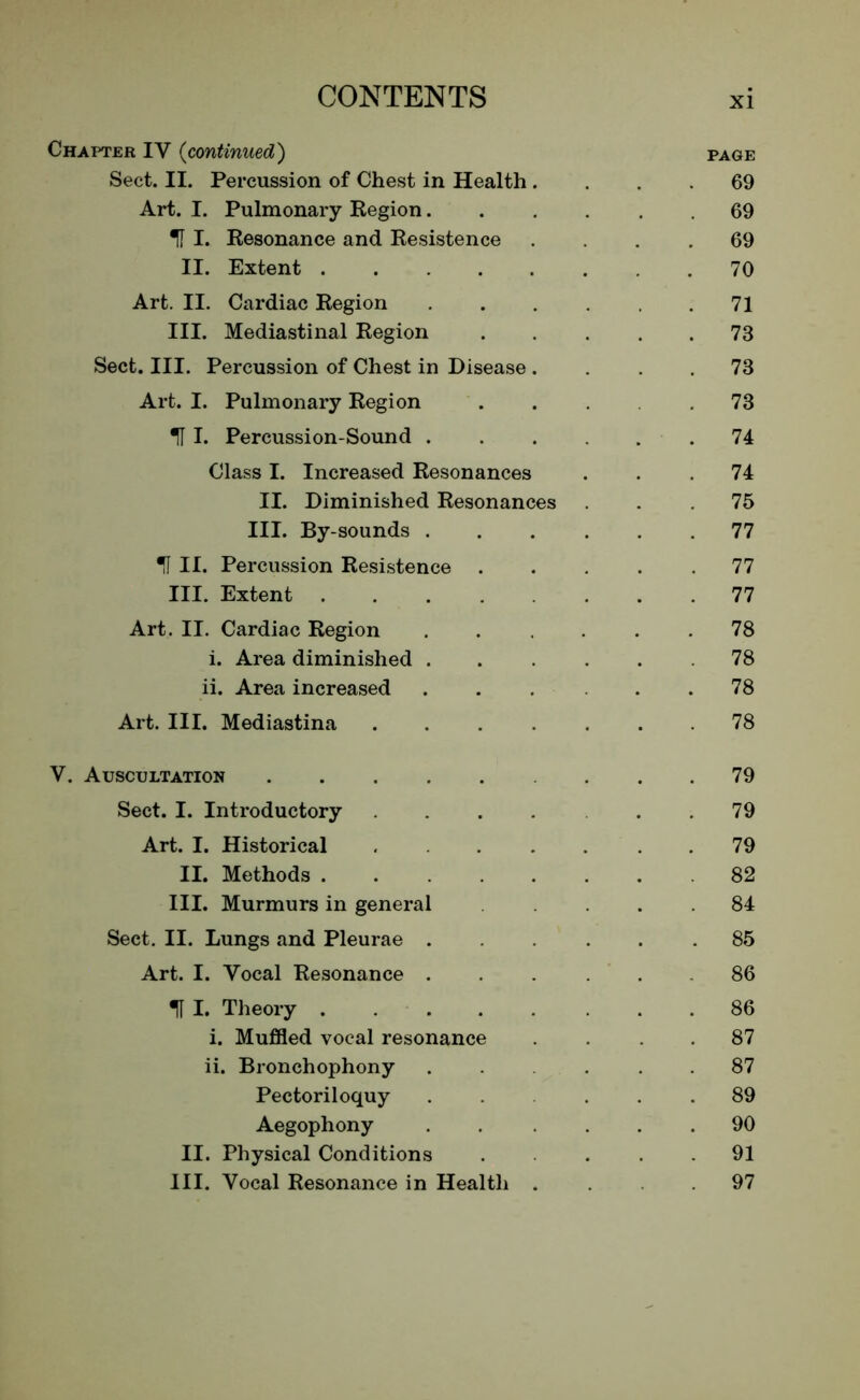 Chapter IV (continued) page Sect. II. Percussion of Chest in Health .... 69 Art. I. Pulmonary Region 69 IT I. Resonance and Resistence .... 69 II. Extent 70 Art. II. Cardiac Region 71 III. Mediastinal Region 73 Sect. III. Percussion of Chest in Disease .... 73 Art. I. Pulmonary Region 73 U I. Percussion-Sound 74 Class I. Increased Resonances ... 74 II. Diminished Resonances ... 75 III. By-sounds 77 U II. Percussion Resistence ..... 77 III. Extent 77 Art. II. Cardiac Region . . . . .78 i. Area diminished ...... 78 ii. Area increased . . . . .78 Art. III. Mediastina 78 V. Auscultation . .79 Sect. I. Introductory . . .79 Art. I. Historical 79 II. Methods 82 III. Murmurs in general 84 Sect. II. Lungs and Pleurae ...... 85 Art. I. Vocal Resonance 86 I. Theory 86 i. Muffled vocal resonance 87 ii. Bronchophony ..... 87 Pectoriloquy ..... 89 Aegophony 90 II. Physical Conditions .... 91 III. Vocal Resonance in Health ... 97