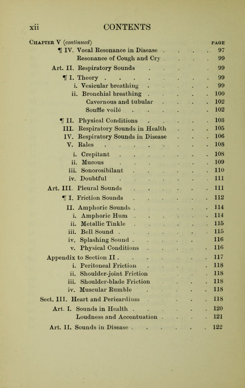 Chapter V {continued) page TTIV. Vocal Resonance in Disease . . 97 Resonance of Cough and Cry . 99 Art. II. Respiratory Sounds 99 U I. Theory . 99 i. Vesicular breathing . . 99 ii. Bronchial breathing .... . 100 Cavernous and tubular . 102 Souffle voile .... . 102 ■JI II. Physical Conditions .... . 103 III. Respiratory Sounds in Health . 105 IV. Respiratory Sounds in Disease . 106 V. Rales . 108 i. Crepitant . 108 ii. Mucous .... . 109 iii. Sonorosibilant ..... . 110 iv. Doubtful . Ill Art. III. Pleural Sounds . Ill I. Friction Sounds . 112 II. Amphoric Sounds . . . . 114 i. Amphoric Hum . 114 ii. Metallic Tinkle . 115 iii. Bell Sound ..... . 115 iv. Splashing Sound ..... 116 v. Physical Conditions .... . 116 Appendix to Section II . . 117 i. Peritoneal Friction . 118 ii. Shoulder-joint Friction . 118 iii. Shoulder-blade Friction . 118 iv. Muscular Rumble ... . 118 Sect. III. Heart and Pericardium ... . 118 Art. I. Sounds in Health .... . 120 Loudness and Accentuation . . 121 Art. 11. Sounds in Disease . 122