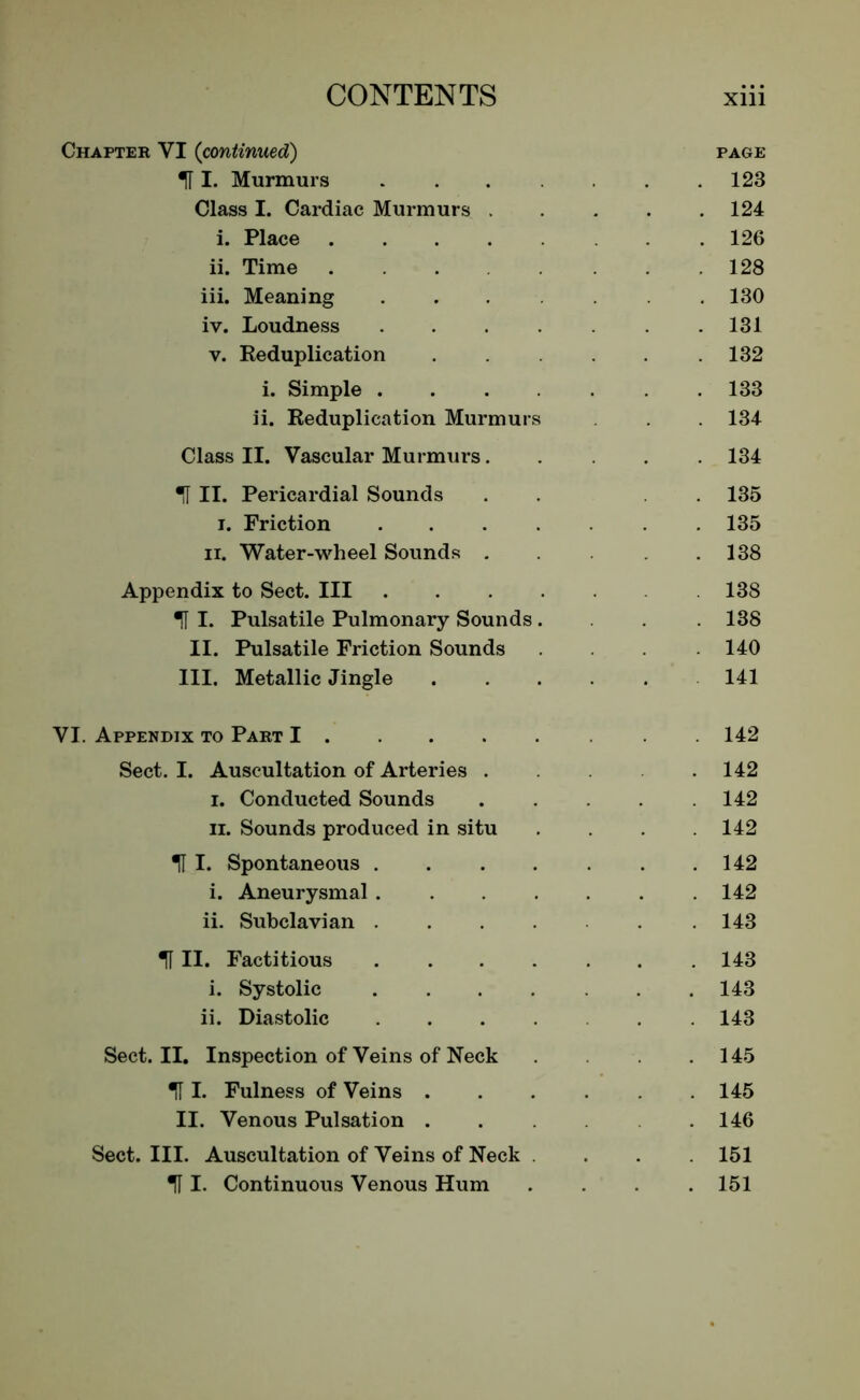 Chapter VI (continued) H I. Murmurs Class I. Cardiac Murmurs . i. Place .... ii. Time ... iii. Meaning iv. Loudness y. Reduplication i. Simple . ii. Reduplication Murmur Class II. Vascular Murmurs. IT II. Pericardial Sounds i. Friction ii. Water-wheel Sounds . Appendix to Sect. Ill U I. Pulsatile Pulmonary Sounds II. Pulsatile Friction Sounds III. Metallic Jingle VI. Appendix to Part I . . Sect. I. Auscultation of Arteries . i. Conducted Sounds ii. Sounds produced in situ H I. Spontaneous . i. Aneurysmal . ii. Subclavian . til. Factitious .... i. Systolic ii. Diastolic Sect. II. Inspection of Veins of Neck IT I. Fulness of Veins . II. Venous Pulsation . Sect. III. Auscultation of Veins of Neck m I- Continuous Venous Hum PAGE 123 124 126 128 130 131 132 133 134 134 135 135 138 138 138 140 141 142 142 142 142 142 142 143 143 143 143 145 145 146 151 151