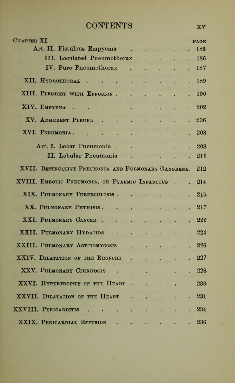 Chapter XI Art. II. Fistulous Empyema III. Loculated Pneumothorax . IV. Pure Pneumothorax . XII. Hydrothorax XIII. Pleurisy with Effusion XIV. Empyema . XV. Adherent Pleura XVI. Pneumonia Art. I. Lobar Pneumonia ... . II. Lobular Pneumonia XVII. Destructive Pneumonia and Pulmonary Gangrene. XVIII. Embolic Pneumonia, or Pyaemic Infarctus . XIX. Pulmonary Tuberculosis XX. Pulmonary Phthisis ....... XXL Pulmonary Cancer XXII. Pulmonary Hydatids XXIII. Pulmonary Actinomycosis XXIV. Dilatation of the Bronchi XXV. Pulmonary Cirrhosis XXVI. Hypertrophy of the Heart .... XXVII. Dilatation of the Heart XXVIII. Pericarditis XXIX. Pericardial Effusion PAGE 186 186 187 189 190 202 206 208 208 211 212 214 215 217 222 224 226 227 228 230 231 234 236