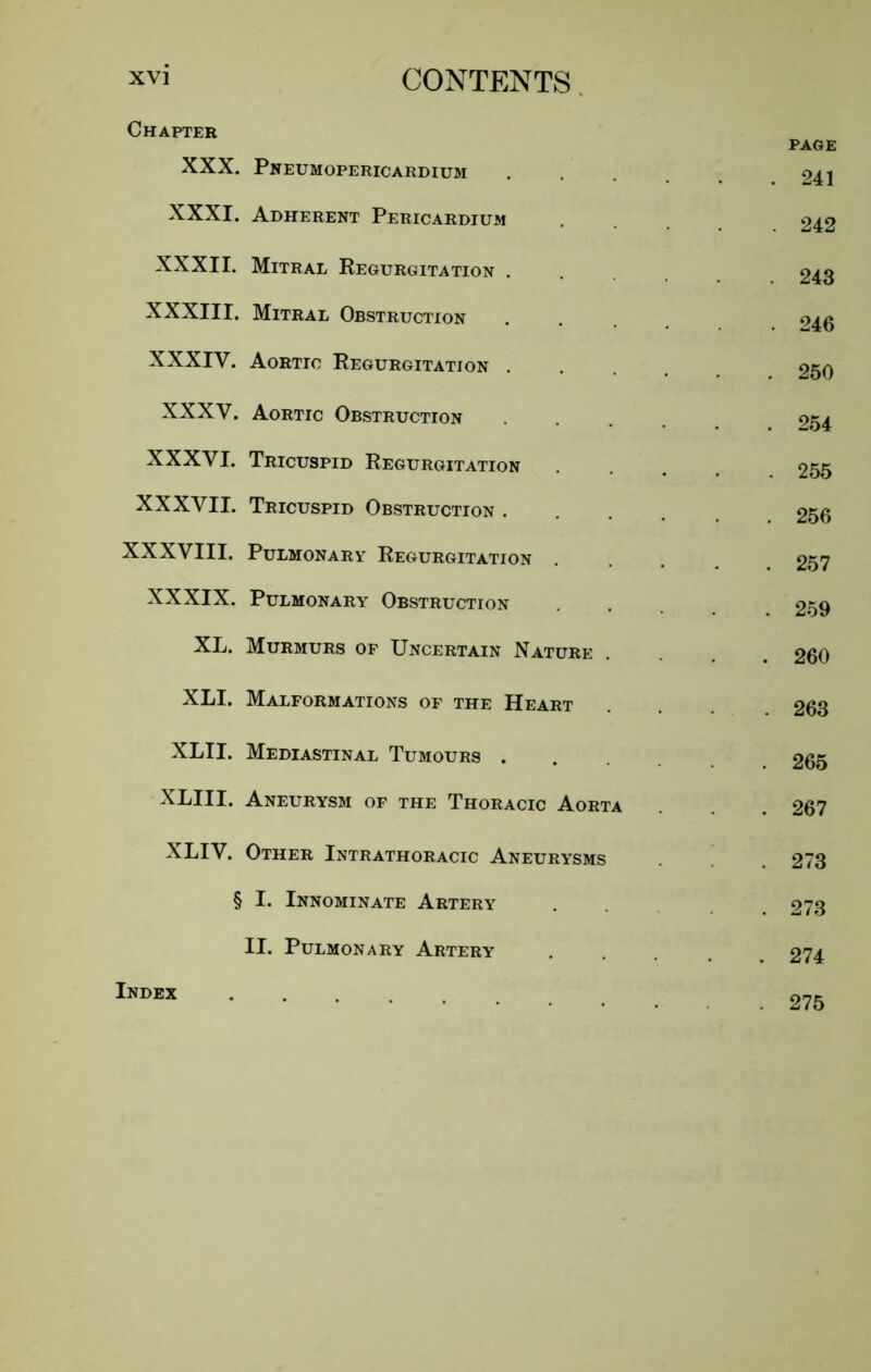 Chapter XXX. Pneumopericardium XXXI. Adherent Pericardium XXXII. Mitral Regurgitation . XXXIII. Mitral Obstruction XXXIV. Aortic Regurgitation . XXXV. Aortic Obstruction XXXVI. Tricuspid Regurgitation XXXVII. Tricuspid Obstruction . XXXVIII. Pulmonary Regurgitation . XXXIX. Pulmonary Obstruction XL. Murmurs of Uncertain Nature XLI. Malformations of the Heart XLII. Mediastinal Tumours . XLIII. Aneurysm of the Thoracic Aorta XLIV. Other Intrathoracic Aneurysms § I. Innominate Artery II. Pulmonary Artery Index .... PAGE . 241 . 242 . 243 . 246 . 250 . 254 . 255 . 256 . 257 . 259 . 260 . 263 . 265 . 267 . 273 . 273 . 274 . 275