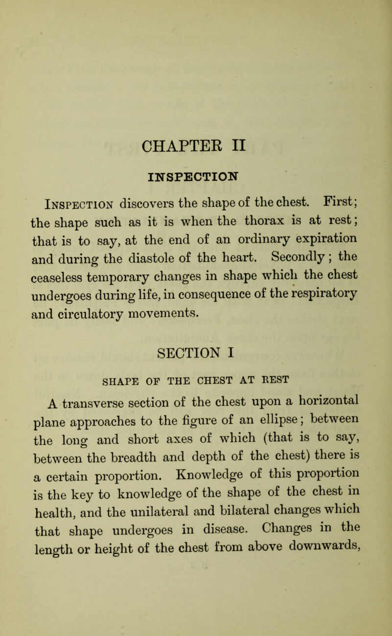 INSPECTION Inspection discovers the shape of the chest. First; the shape such as it is when the thorax is at rest; that is to say, at the end of an ordinary expiration and during the diastole of the heart. Secondly; the ceaseless temporary changes in shape which the chest undergoes during life, in consequence of the respiratory and circulatory movements. SECTION I SHAPE OF THE CHEST AT HEST A transverse section of the chest upon a horizontal plane approaches to the figure of an ellipse; between the long and short axes of which (that is to say, between the breadth and depth of the chest) there is a certain proportion. Knowledge of this proportion is the key to knowledge of the shape of the chest in health, and the unilateral and bilateral changes which that shape undergoes in disease. Changes in the length or height of the chest from above downwards,