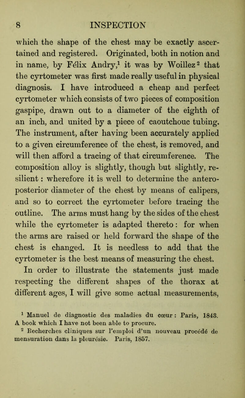 which the shape of the chest may be exactly ascer- tained and registered. Originated, both in notion and in name, by F^lix Andry,1 it was by Woillez2 that the cyrtometer was first made really useful in physical diagnosis. I have introduced a cheap and perfect cyrtometer which consists of two pieces of composition gaspipe, drawn out to a diameter of the eighth of an inch, and united by a piece of caoutchouc tubing. The instrument, after having been accurately applied to a given circumference of the chest, is removed, and will then afford a tracing of that circumference. The composition alloy is slightly, though but slightly, re- silient : wherefore it is well to determine the antero- posterior diameter of the chest by means of calipers, and so to correct the cyrtometer before tracing the outline. The arms must hang by the sides of the chest while the cyrtometer is adapted thereto: for when the arms are raised or held forward the shape of the chest is changed. It is needless to add that the cyrtometer is the best means of measuring the chest. In order to illustrate the statements just made respecting the different shapes of the thorax at different ages, I will give some actual measurements, 1 Manuel de diagnostic des maladies du coeur: Paris, 1843. A book which I have not been able to procure. 2 Eecherches cliniques sur Femploi d’un nouveau proced^ de mensuration dans la pleuresie. Paris, 1857.