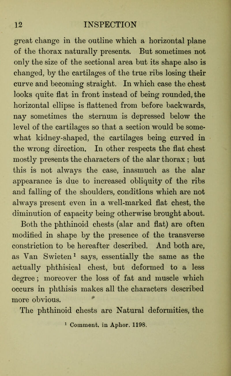 great change in the outline which a horizontal plane of the thorax naturally presents. But sometimes not only the size of the sectional area but its shape also is changed, by the cartilages of the true ribs losing their curve and becoming straight. In which case the chest looks quite flat in front instead of being rounded, the horizontal ellipse is flattened from before backwards, nay sometimes the sternum is depressed below the level of the cartilages so that a section would be some- what kidney-shaped, the cartilages being curved in the wrong direction. In other respects the flat chest mostly presents the characters of the alar thorax ; but this is not always the case, inasmuch as the alar appearance is due to increased obliquity of the ribs and falling of the shoulders, conditions which are not always present even in a well-marked flat chest, the diminution of capacity being otherwise brought about. Both the phthinoid chests (alar and flat) are often modified in shape by the presence of the transverse constriction to be hereafter described. And both are, as Van Swieten1 says, essentially the same as the actually phthisical chest, but deformed to a less degree; moreover the loss of fat and muscle which occurs in phthisis makes all the characters described more obvious. The phthinoid chests are Natural deformities, the 1 Comment, in Aplior. 1198.