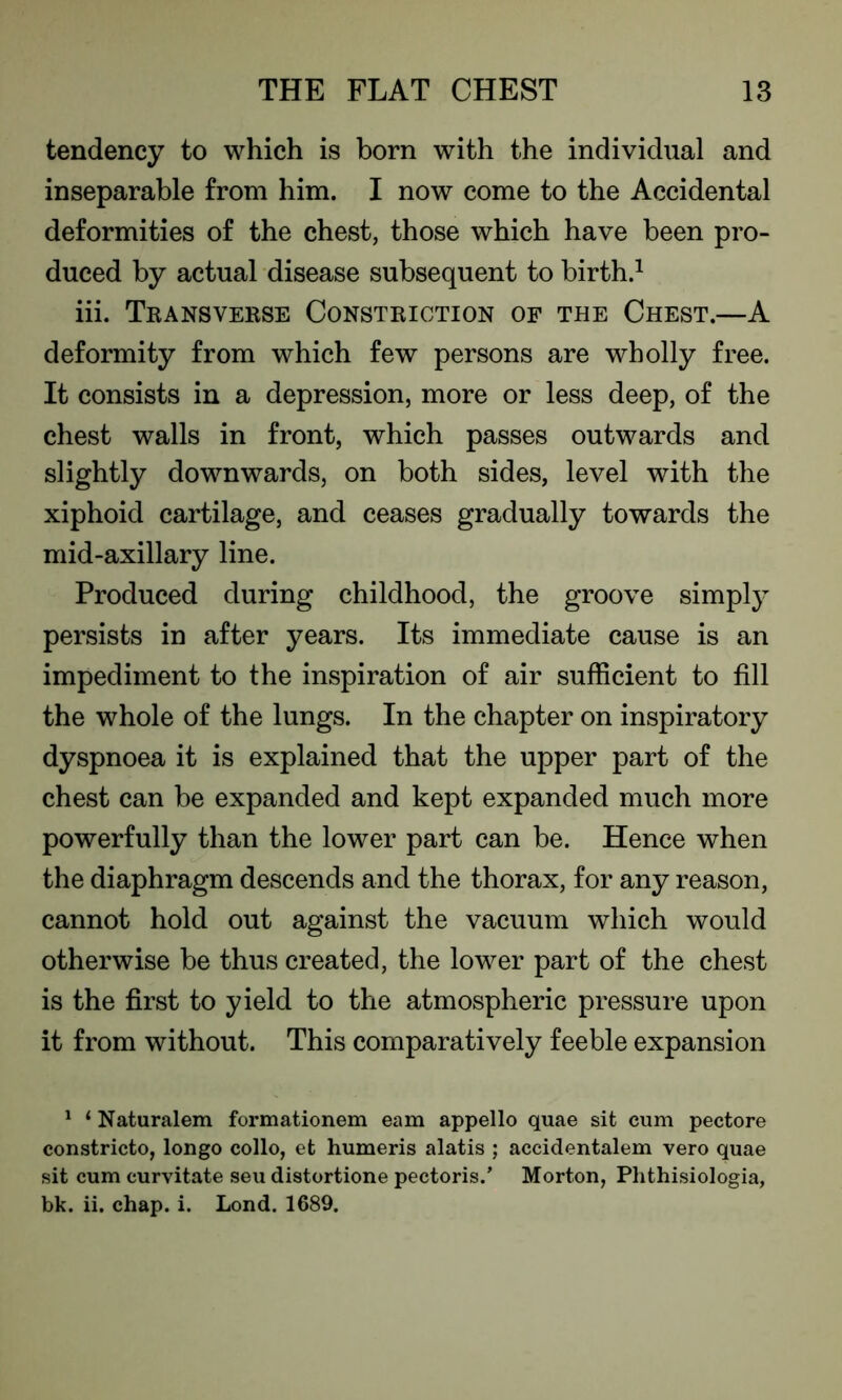 tendency to which is born with the individual and inseparable from him. I now come to the Accidental deformities of the chest, those which have been pro- duced by actual disease subsequent to birth.1 iii. Transverse Constriction of the Chest.—A deformity from which few persons are wholly free. It consists in a depression, more or less deep, of the chest walls in front, which passes outwards and slightly downwards, on both sides, level with the xiphoid cartilage, and ceases gradually towards the mid-axillary line. Produced during childhood, the groove simply persists in after years. Its immediate cause is an impediment to the inspiration of air sufficient to fill the whole of the lungs. In the chapter on inspiratory dyspnoea it is explained that the upper part of the chest can be expanded and kept expanded much more powerfully than the lower part can be. Hence when the diaphragm descends and the thorax, for any reason, cannot hold out against the vacuum which would otherwise be thus created, the lower part of the chest is the first to yield to the atmospheric pressure upon it from without. This comparatively feeble expansion 1 1 Naturalem formationem earn appello quae sit cum pectore constricto, longo collo, et humeris alatis ; accidentalem vero quae sit cum curvitate seu distortione pectoris.’ Morton, Phthisiologia, bk. ii. chap. i. Lond. 1689.