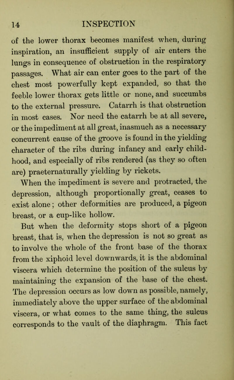 of the lower thorax becomes manifest when, during inspiration, an insufficient supply of air enters the lungs in consequence of obstruction in the respiratory passages. What air can enter goes to the part of the chest most powerfully kept expanded, so that the feeble lower thorax gets little or none, and succumbs to the external pressure. Catarrh is that obstruction in most cases. Nor need the catarrh be at all severe, or the impediment at all great, inasmuch as a necessary concurrent cause of the groove is found in the yielding character of the ribs during infancy and early child- hood, and especially of ribs rendered (as they so often are) praeternaturally yielding by rickets. When the impediment is severe and protracted, the depression, although proportionally great, ceases to exist alone; other deformities are produced, a pigeon breast, or a cup-like hollow. But when the deformity stops short of a pigeon breast, that is, when the depression is not so great as to involve the whole of the front base of the thorax from the xiphoid level downwards, it is the abdominal viscera which determine the position of the sulcus by maintaining the expansion of the base of the chest. The depression occurs as low down as possible, namely, immediately above the upper surface of the abdominal viscera, or what comes to the same thing, the sulcus corresponds to the vault of the diaphragm. This fact