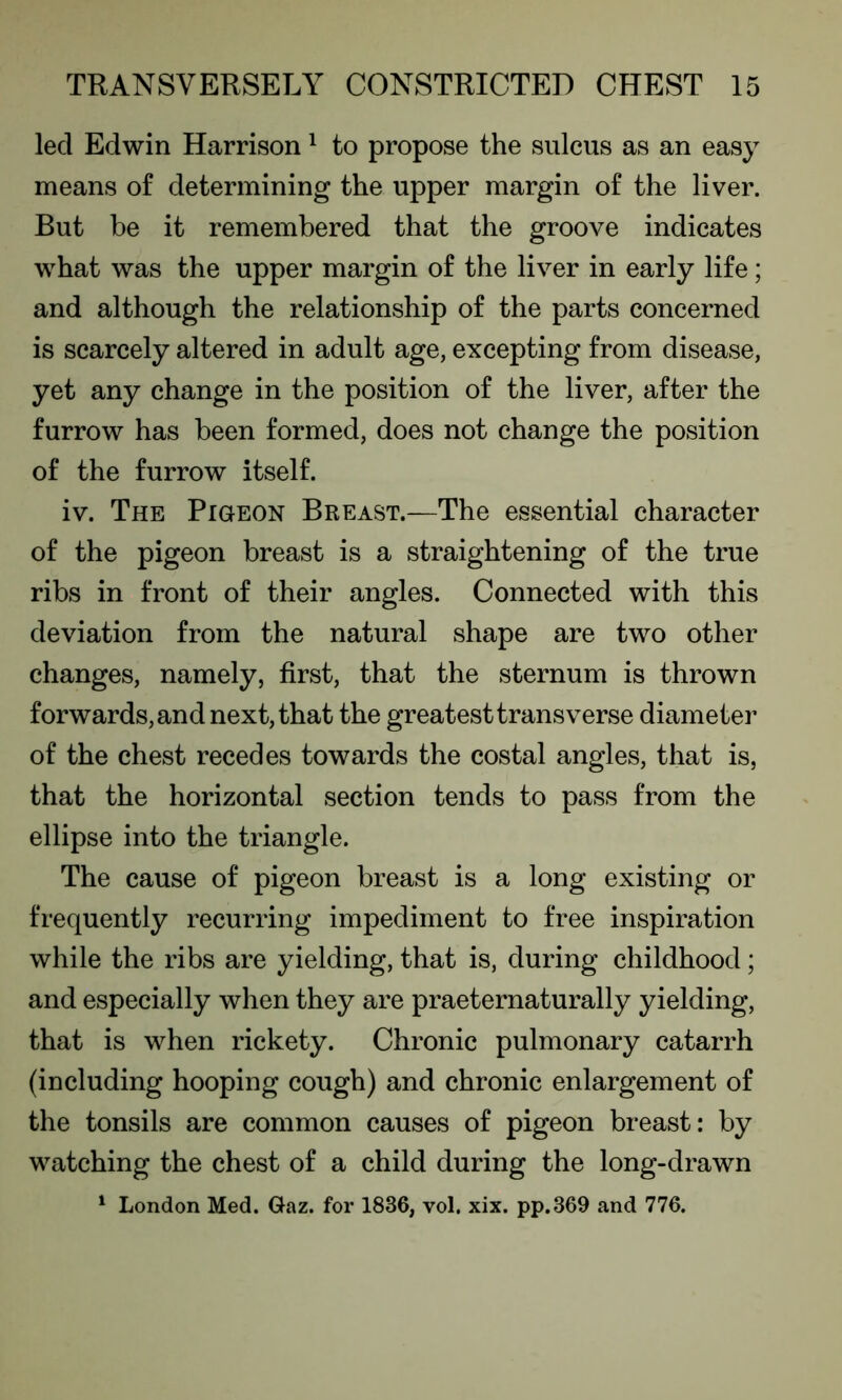 led Edwin Harrison1 to propose the sulcus as an easy means of determining the upper margin of the liver. But he it remembered that the groove indicates what was the upper margin of the liver in early life; and although the relationship of the parts concerned is scarcely altered in adult age, excepting from disease, yet any change in the position of the liver, after the furrow has been formed, does not change the position of the furrow itself. iv. The Pigeon Breast.—The essential character of the pigeon breast is a straightening of the true ribs in front of their angles. Connected with this deviation from the natural shape are two other changes, namely, first, that the sternum is thrown forwards, and next, that the greatest transverse diameter of the chest recedes towards the costal angles, that is, that the horizontal section tends to pass from the ellipse into the triangle. The cause of pigeon breast is a long existing or frequently recurring impediment to free inspiration while the ribs are yielding, that is, during childhood; and especially when they are praeternaturally yielding, that is when rickety. Chronic pulmonary catarrh (including hooping cough) and chronic enlargement of the tonsils are common causes of pigeon breast: by watching the chest of a child during the long-drawn 1 London Med. Gaz. for 1836, vol. xix. pp.369 and 776.