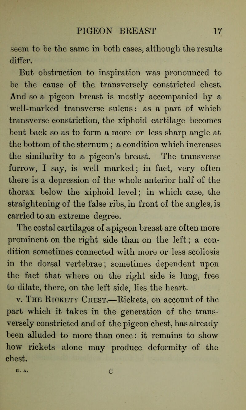 seem to be the same in both cases, although the results differ. But obstruction to inspiration was pronounced to be the cause of the transversely constricted chest. And so a pigeon breast is mostly accompanied by a well-marked transverse sulcus: as a part of which transverse constriction, the xiphoid cartilage becomes bent back so as to form a more or less sharp angle at the bottom of the sternum; a condition which increases the similarity to a pigeon’s breast. The transverse furrow, I say, is well marked; in fact, very often there is a depression of the whole anterior half of the thorax below the xiphoid level; in which case, the straightening of the false ribs, in front of the angles, is carried to an extreme degree. The costal cartilages of a pigeon breast are often more prominent on the right side than on the left; a con- dition sometimes connected with more or less scoliosis in the dorsal vertebrae; sometimes dependent upon the fact that where on the right side is lung, free to dilate, there, on the left side, lies the heart. v. The Rickety Chest.—Rickets, on account of the part which it takes in the generation of the trans- versely constricted and of the pigeon chest, has already been alluded to more than once: it remains to show how rickets alone may produce deformity of the chest. O. A. c