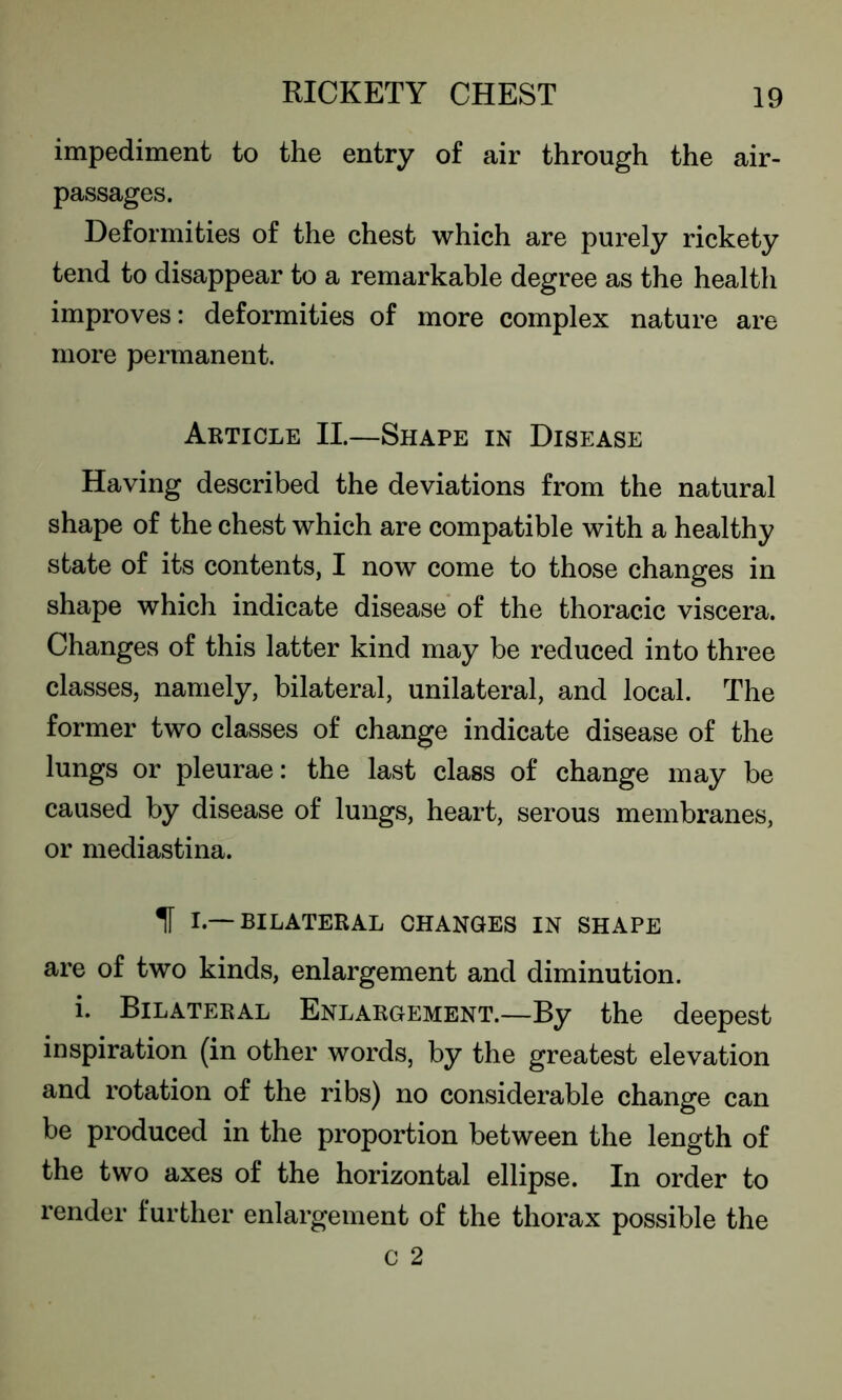 impediment to the entry of air through the air- passages. Deformities of the chest which are purely rickety tend to disappear to a remarkable degree as the health improves: deformities of more complex nature are more permanent. Article II.—Shape in Disease Having described the deviations from the natural shape of the chest which are compatible with a healthy state of its contents, I now come to those changes in shape which indicate disease of the thoracic viscera. Changes of this latter kind may be reduced into three classes, namely, bilateral, unilateral, and local. The former two classes of change indicate disease of the lungs or pleurae: the last class of change may be caused by disease of lungs, heart, serous membranes, or mediastina. II I —BILATERAL CHANGES IN SHAPE are of two kinds, enlargement and diminution. i. Bilateral Enlargement.—By the deepest inspiration (in other words, by the greatest elevation and rotation of the ribs) no considerable change can be produced in the proportion between the length of the two axes of the horizontal ellipse. In order to render further enlargement of the thorax possible the