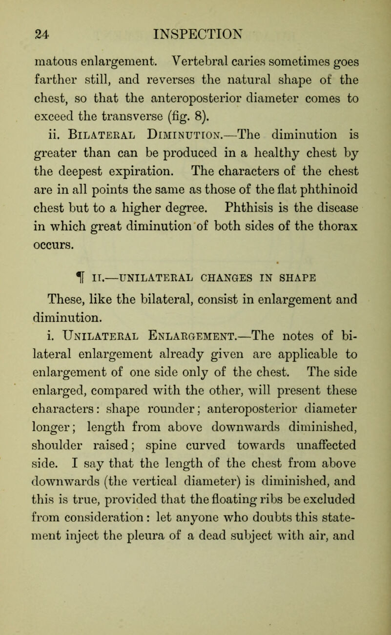 matous enlargement. Vertebral caries sometimes goes farther still, and reverses the natural shape of the chest, so that the anteroposterior diameter comes to exceed the transverse (fig. 8). ii. Bilateral Diminution.—The diminution is greater than can be produced in a healthy chest by the deepest expiration. The characters of the chest are in all points the same as those of the flat phthinoid chest but to a higher degree. Phthisis is the disease in which great diminution of both sides of the thorax occurs. If IT.—UNILATERAL CHANGES IN SHAPE These, like the bilateral, consist in enlargement and diminution. i. Unilateral Enlargement.—The notes of bi- lateral enlargement already given are applicable to enlargement of one side only of the chest. The side enlarged, compared with the other, will present these characters: shape rounder; anteroposterior diameter longer; length from above downwards diminished, shoulder raised; spine curved towards unaffected side. I say that the length of the chest from above downwards (the vertical diameter) is diminished, and this is true, provided that the floating ribs be excluded from consideration : let anyone who doubts this state- ment inject the pleura of a dead subject with air, and