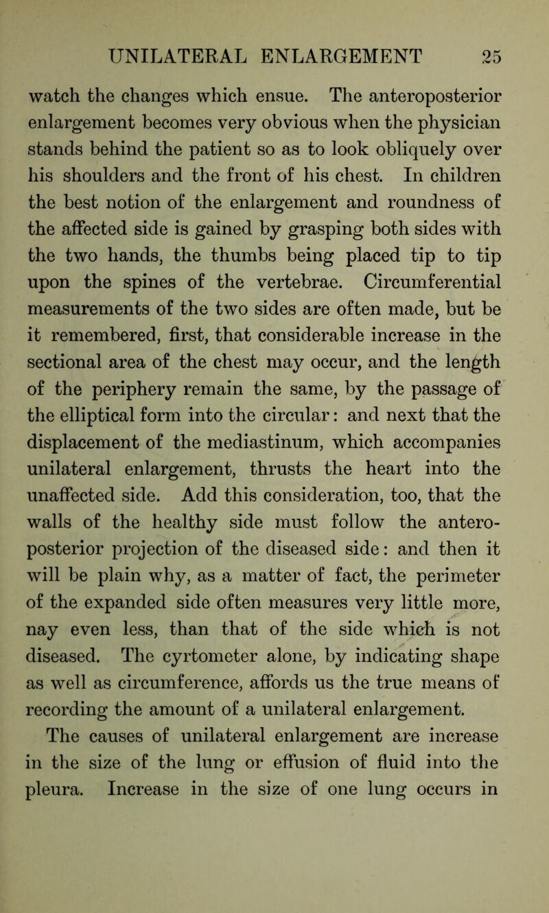 watch the changes which ensue. The anteroposterior enlargement becomes very obvious when the physician stands behind the patient so as to look obliquely over his shoulders and the front of his chest. In children the best notion of the enlargement and roundness of the affected side is gained by grasping both sides with the two hands, the thumbs being placed tip to tip upon the spines of the vertebrae. Circumferential measurements of the two sides are often made, but be it remembered, first, that considerable increase in the sectional area of the chest may occur, and the length of the periphery remain the same, by the passage of the elliptical form into the circular: and next that the displacement of the mediastinum, which accompanies unilateral enlargement, thrusts the heart into the unaffected side. Add this consideration, too, that the walls of the healthy side must follow the antero- posterior projection of the diseased side: and then it will be plain why, as a matter of fact, the perimeter of the expanded side often measures very little more, nay even less, than that of the side which is not diseased. The cyrtometer alone, by indicating shape as well as circumference, affords us the true means of recording the amount of a unilateral enlargement. The causes of unilateral enlargement are increase in the size of the lung or effusion of fluid into the pleura. Increase in the size of one lung occurs in