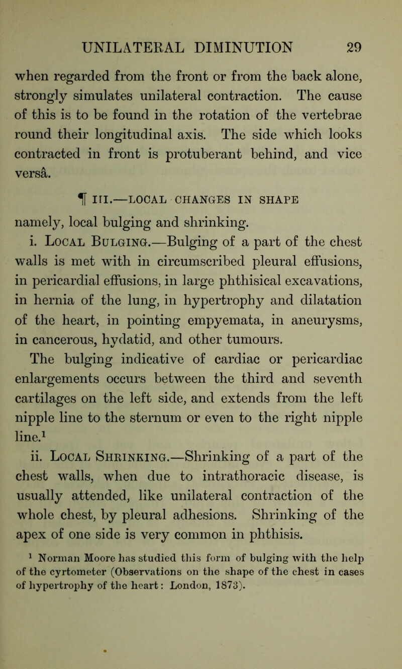 when regarded from the front or from the back alone, strongly simulates unilateral contraction. The cause of this is to be found in the rotation of the vertebrae round their longitudinal axis. The side which looks contracted in front is protuberant behind, and vice versa. T in.—LOCAL CHANGES IN SHAPE namely, local bulging and shrinking. i. Local Bulging.—Bulging of a part of the chest walls is met with in circumscribed pleural effusions, in pericardial effusions, in large phthisical excavations, in hernia of the lung, in hypertrophy and dilatation of the heart, in pointing empyemata, in aneurysms, in cancerous, hydatid, and other tumours. The bulging indicative of cardiac or pericardiac enlargements occurs between the third and seventh cartilages on the left side, and extends from the left nipple line to the sternum or even to the right nipple line.1 ii. Local Shrinking.—Shrinking of a part of the chest walls, when due to intrathoracic disease, is usually attended, like unilateral contraction of the whole chest, by pleural adhesions. Shrinking of the apex of one side is very common in phthisis. 1 Norman Moore lias studied this form of bulging with the help of the cyrtometer (Observations on the shape of the chest in cases of hypertrophy of the heart: London, 1873).