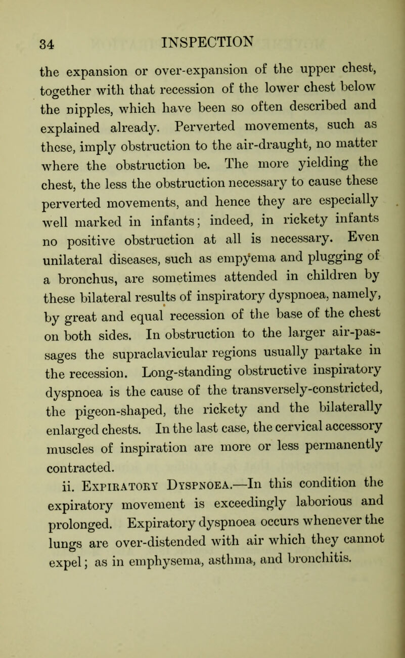 the expansion or over-expansion of the upper chest, together with that recession of the lower chest below the nipples, which have been so often described and explained already. Perverted movements, such as these, imply obstruction to the air-draught, no matter where the obstruction be. The more yielding the chest, the less the obstruction necessary to cause these perverted movements, and hence they are especially well marked in infants; indeed, in rickety infants no positive obstruction at all is necessary. Even unilateral diseases, such as empyema and plugging of a bronchus, are sometimes attended in children by these bilateral results of inspiratory dyspnoea, namely, by great and equal recession of the base of the chest on both sides. In obstruction to the larger air-pas- sages the supraclavicular regions usually partake in the recession. Long-standing obstructive inspiratory dyspnoea is the cause of the transversely-constricted, the pigeon-shaped, the rickety and the bilaterally enlarged chests. In the last case, the cervical accessory muscles of inspiration are more or less permanently contracted. ii. Expiratory Dyspnoea.—In this condition the expiratory movement is exceedingly laborious and prolonged. Expiratory dyspnoea occurs whenever the lungs are over-distended with air which they cannot expel; as in emphysema, asthma, and bronchitis.