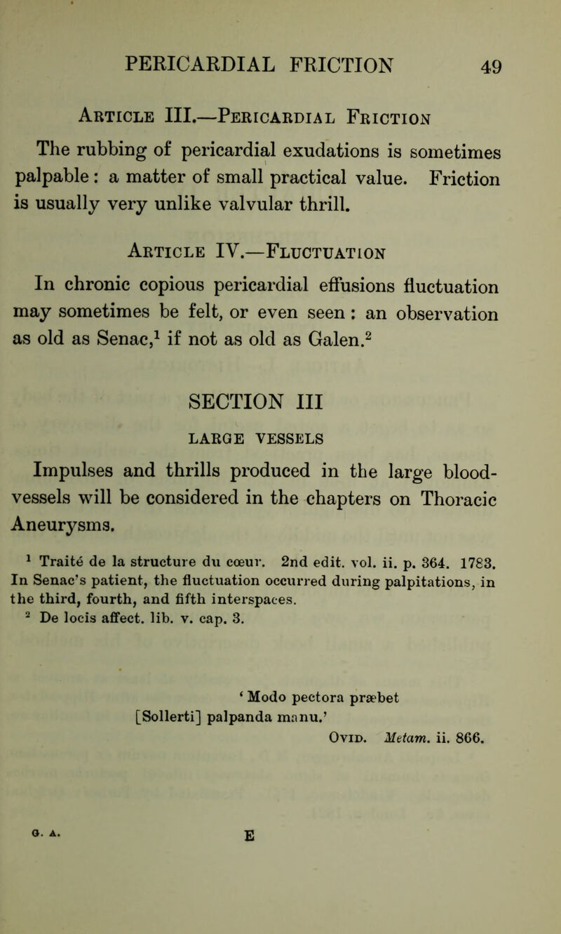 Article III.—Pericardial Friction The rubbing of pericardial exudations is sometimes palpable : a matter of small practical value. Friction is usually very unlike valvular thrill. Article IV.—Fluctuation In chronic copious pericardial effusions fluctuation may sometimes be felt, or even seen: an observation as old as Senac,1 if not as old as Galen.2 SECTION III large vessels Impulses and thrills produced in the large blood- vessels will be considered in the chapters on Thoracic Aneurysms. 1 Traite de la structure du coeuv. 2nd edit. vol. ii. p. 364. 1783. In Senac’s patient, the fluctuation occurred during palpitations, in the third, fourth, and fifth interspaces. 2 De locis affect, lib. v. cap. 3. ‘ Modo pectora praebet [Sollerti] palpanda manu.’ Ovid. Metam. ii. 866. o. A. E