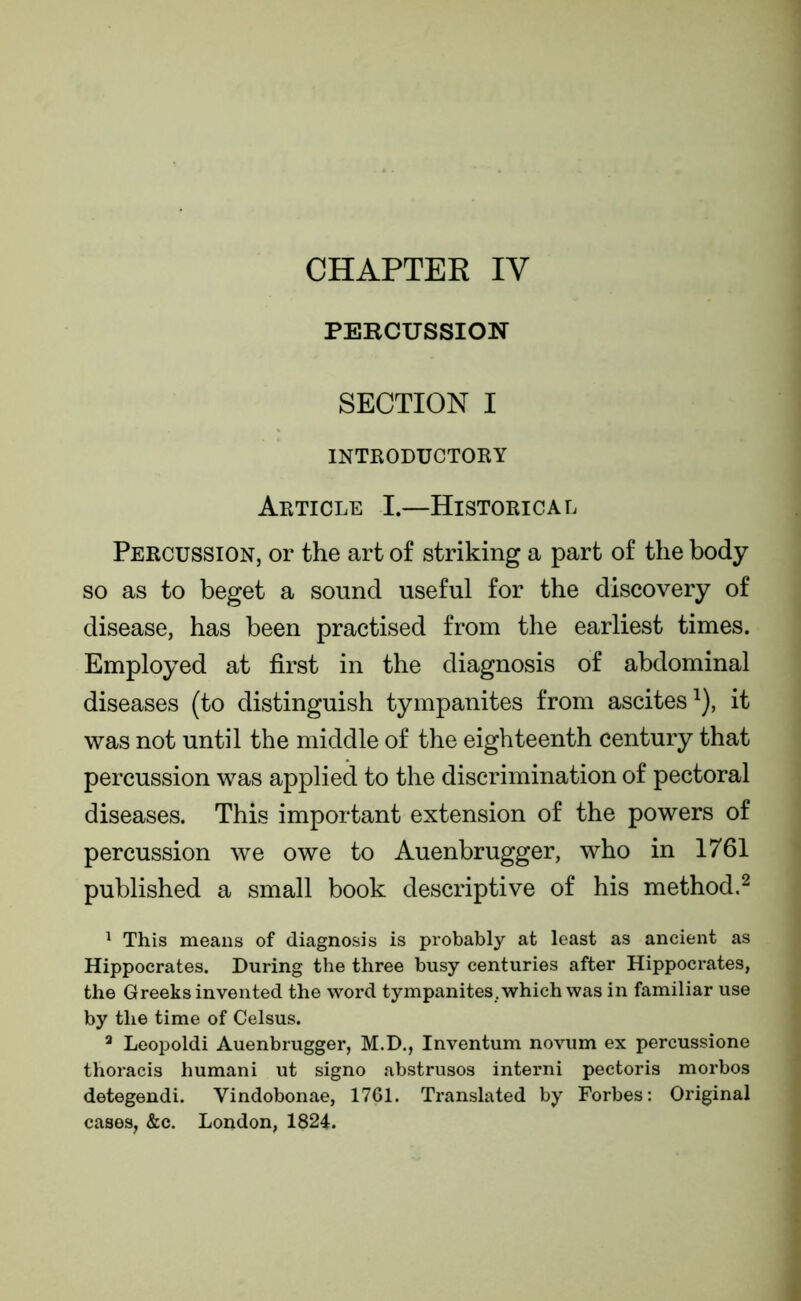 PERCUSSION SECTION I INTRODUCTORY Article I.—Historical Percussion, or the art of striking a part of the body so as to beget a sound useful for the discovery of disease, has been practised from the earliest times. Employed at first in the diagnosis of abdominal diseases (to distinguish tympanites from ascites1), it was not until the middle of the eighteenth century that percussion was applied to the discrimination of pectoral diseases. This important extension of the powers of percussion we owe to Auenbrugger, who in 1761 published a small book descriptive of his method.2 1 This means of diagnosis is probably at least as ancient as Hippocrates. During the three busy centuries after Hippocrates, the Greeks invented the word tympanites, which was in familiar use by the time of Celsus. 3 Leopoldi Auenbrugger, M.D., Inventum novum ex percussione thoracis liumani ut signo abstrusos interni pectoris morbos detegendi. Vindobonae, 1761. Translated by Forbes: Original cases, &c. London, 1824.