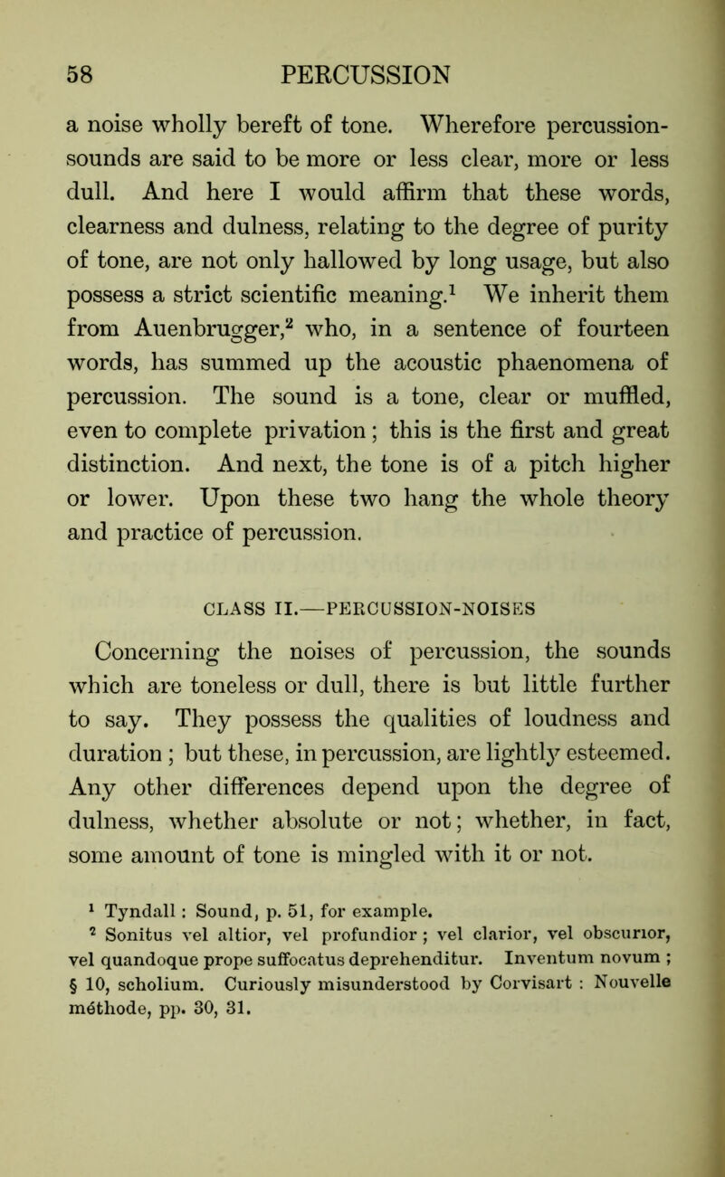 a noise wholly bereft of tone. Wherefore percussion- sounds are said to be more or less clear, more or less dull. And here I would affirm that these words, clearness and dulness, relating to the degree of purity of tone, are not only hallowed by long usage, but also possess a strict scientific meaning.1 We inherit them from Auenbrugger,2 who, in a sentence of fourteen words, has summed up the acoustic phaenomena of percussion. The sound is a tone, clear or muffled, even to complete privation; this is the first and great distinction. And next, the tone is of a pitch higher or lower. Upon these two hang the whole theory and practice of percussion. CLASS II.—PERCUSSION-NOISES Concerning the noises of percussion, the sounds which are toneless or dull, there is but little further to say. They possess the qualities of loudness and duration ; but these, in percussion, are lightly esteemed. Any other differences depend upon the degree of dulness, whether absolute or not; whether, in fact, some amount of tone is mingled with it or not. 1 Tyndall: Sound, p. 51, for example. 7 Sonitus vel altior, vel profundior; vel clarior, vel obscunor, vel quandoque prope suffocatus deprehenditur. Inventum novum ; § 10, scholium. Curiously misunderstood by Corvisart : Nouvelle m^thode, pp. 30, 31.
