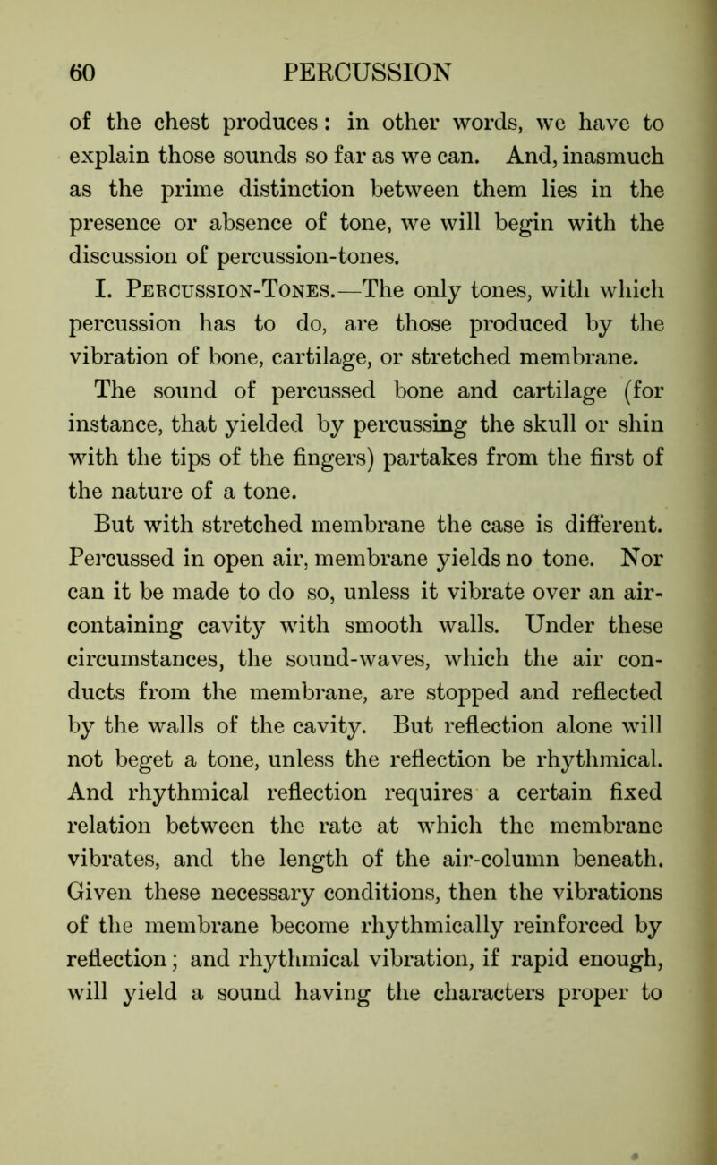 of the chest produces: in other words, we have to explain those sounds so far as we can. And, inasmuch as the prime distinction between them lies in the presence or absence of tone, we will begin with the discussion of percussion-tones. I. Percussion-Tones.—The only tones, with which percussion has to do, are those produced by the vibration of bone, cartilage, or stretched membrane. The sound of percussed bone and cartilage (for instance, that yielded by percussing the skull or shin with the tips of the fingers) partakes from the first of the nature of a tone. But with stretched membrane the case is different. Percussed in open air, membrane yields no tone. Nor can it be made to do so, unless it vibrate over an air- containing cavity with smooth walls. Under these circumstances, the sound-waves, which the air con- ducts from the membrane, are stopped and reflected by the walls of the cavity. But reflection alone will not beget a tone, unless the reflection be rhythmical. And rhythmical reflection requires a certain fixed relation between the rate at which the membrane vibrates, and the length of the air-column beneath. Given these necessary conditions, then the vibrations of the membrane become rhythmically reinforced by reflection; and rhythmical vibration, if rapid enough, will yield a sound having the characters proper to