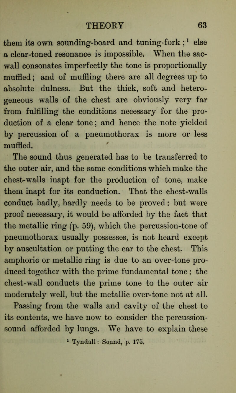 them its own sounding-board and tuning-fork ;1 else a clear-toned resonance is impossible. When the sac- wall consonates imperfectly the tone is proportionally muffled; and of muffling there are all degrees up to absolute dulness. But the thick, soft and hetero- geneous walls of the chest are obviously very far from fulfilling the conditions necessary for the pro- duction of a clear tone; and hence the note yielded by percussion of a pneumothorax is more or less muffled. The sound thus generated has to be transferred to the outer air, and the same conditions which make the chest-walls inapt for the production of tone, make them inapt for its conduction. That the chest-walls conduct badly, hardly needs to be proved: but were proof necessary, it would be afforded by the fact that the metallic ring (p. 59), which the percussion-tone of pneumothorax usually possesses, is not heard except by auscultation or putting the ear to the chest. This amphoric or metallic ring is due to an over-tone pro- duced together with the prime fundamental tone: the chest-wall conducts the prime tone to the outer air moderately well, but the metallic over-tone not at all. Passing from the walls and cavity of the chest to its contents, we have now to consider the percussion- sound afforded by lungs. We have to explain these 1 Tyndall: Sound, p. 175.
