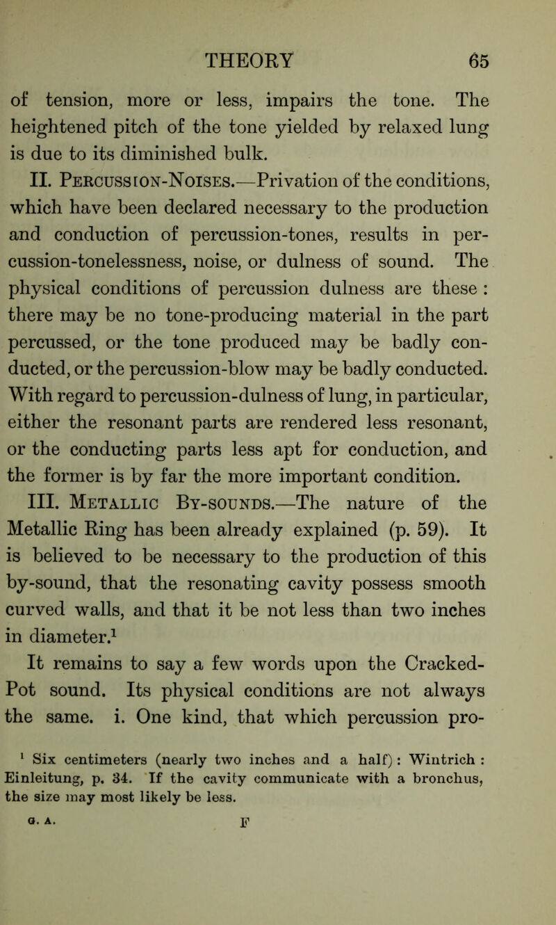 of tension, more or less, impairs the tone. The heightened pitch of the tone yielded by relaxed lung is due to its diminished bulk. II. Percussion-Noises.—Privation of the conditions, which have been declared necessary to the production and conduction of percussion-tones, results in per- cussion-tonelessness, noise, or dulness of sound. The physical conditions of percussion dulness are these : there may be no tone-producing material in the part percussed, or the tone produced may be badly con- ducted, or the percussion-blow may be badly conducted. With regard to percussion-dulness of lung, in particular, either the resonant parts are rendered less resonant, or the conducting parts less apt for conduction, and the former is by far the more important condition. III. Metallic By-sounds.—The nature of the Metallic Ring has been already explained (p. 59). It is believed to be necessary to the production of this by-sound, that the resonating cavity possess smooth curved walls, and that it be not less than two inches in diameter.1 It remains to say a few words upon the Cracked- Pot sound. Its physical conditions are not always the same. i. One kind, that which percussion pro- 1 Six centimeters (nearly two inches and a half): Wintrich : Einleitung, p. 34. If the cavity communicate with a bronchus, the size may most likely be less. o. A. F