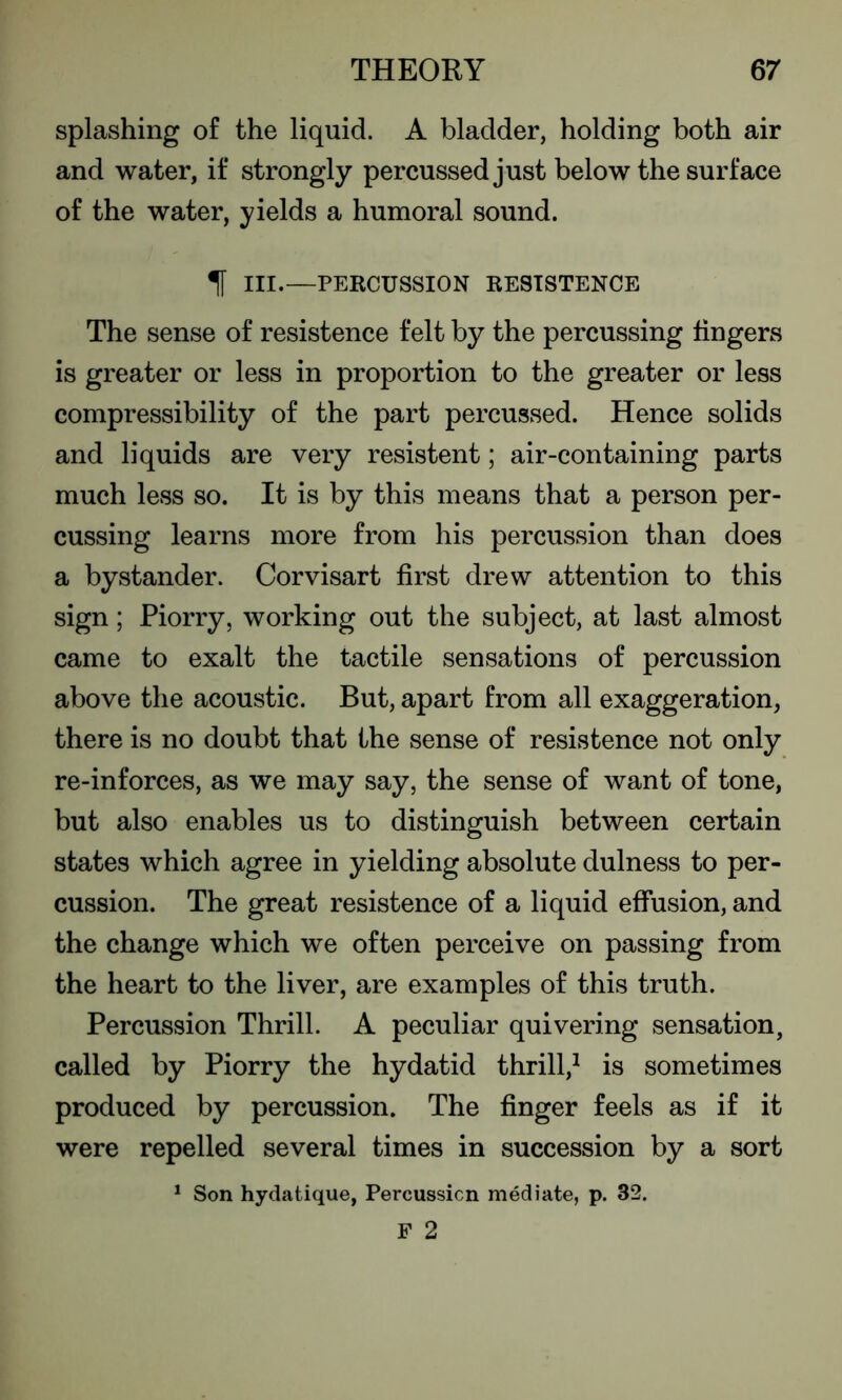 splashing of the liquid. A bladder, holding both air and water, if strongly percussed just below the surface of the water, yields a humoral sound. 1 III.—PERCUSSION RESTSTENCE The sense of resistence felt by the percussing lingers is greater or less in proportion to the greater or less compressibility of the part percussed. Hence solids and liquids are very resistent; air-containing parts much less so. It is by this means that a person per- cussing learns more from his percussion than does a bystander. Corvisart first drew attention to this sign; Piorry, working out the subject, at last almost came to exalt the tactile sensations of percussion above the acoustic. But, apart from all exaggeration, there is no doubt that the sense of resistence not only re-inforces, as we may say, the sense of want of tone, but also enables us to distinguish between certain states which agree in yielding absolute dulness to per- cussion. The great resistence of a liquid effusion, and the change which we often perceive on passing from the heart to the liver, are examples of this truth. Percussion Thrill. A peculiar quivering sensation, called by Piorry the hydatid thrill,1 is sometimes produced by percussion. The finger feels as if it were repelled several times in succession by a sort 1 Son hydatique, Percussion mediate, p. 32. F 2