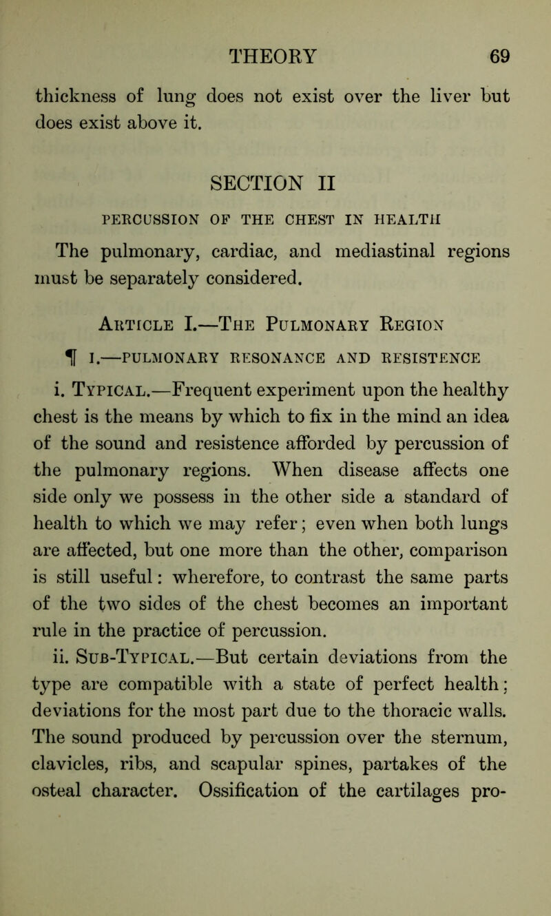 thickness of lung does not exist over the liver but does exist above it. SECTION II PERCUSSION OF THE CHEST IN HEALTH The pulmonary, cardiac, and mediastinal regions must be separately considered. Article I.—The Pulmonary Region If I.—pulmonary resonance and resistence i. Typical.—Frequent experiment upon the healthy chest is the means by which to fix in the mind an idea of the sound and resistence afforded by percussion of the pulmonary regions. When disease affects one side only we possess in the other side a standard of health to which we may refer; even when both lungs are affected, but one more than the other, comparison is still useful: wherefore, to contrast the same parts of the two sides of the chest becomes an important rule in the practice of percussion. ii. Sub-Typical.—But certain deviations from the type are compatible with a state of perfect health ; deviations for the most part due to the thoracic walls. The sound produced by percussion over the sternum, clavicles, ribs, and scapular spines, partakes of the osteal character. Ossification of the cartilages pro-