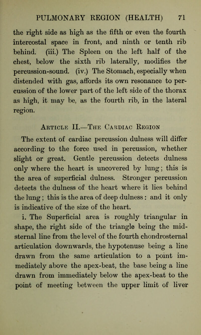 the right side as high as the fifth or even the fourth intercostal space in front, and ninth or tenth rib behind, (iii.) The Spleen on the left half of the chest, below the sixth rib laterally, modifies the percussion-sound, (iv.) The Stomach, especially when distended with gas, affords its own resonance to per- cussion of the lower part of the left side of the thorax as high, it may be, as the fourth rib, in the lateral region. Article II.—The Cardiac Region The extent of cardiac percussion dulness will differ according to the force used in percussion, whether slight or great. Gentle percussion detects dulness only where the heart is uncovered by lung; this is the area of superficial dulness. Stronger percussion detects the dulness of the heart where it lies behind the lung; this is the area of deep dulness : and it only is indicative of the size of the heart. i. The Superficial area is roughly triangular in shape, the right side of the triangle being the mid- sternal line from the level of the fourth chondrosternal articulation downwards, the hypotenuse being a line drawn from the same articulation to a point im- mediately above the apex-beat, the base being a line drawn from immediately below the apex-beat to the point of meeting between the upper limit of liver