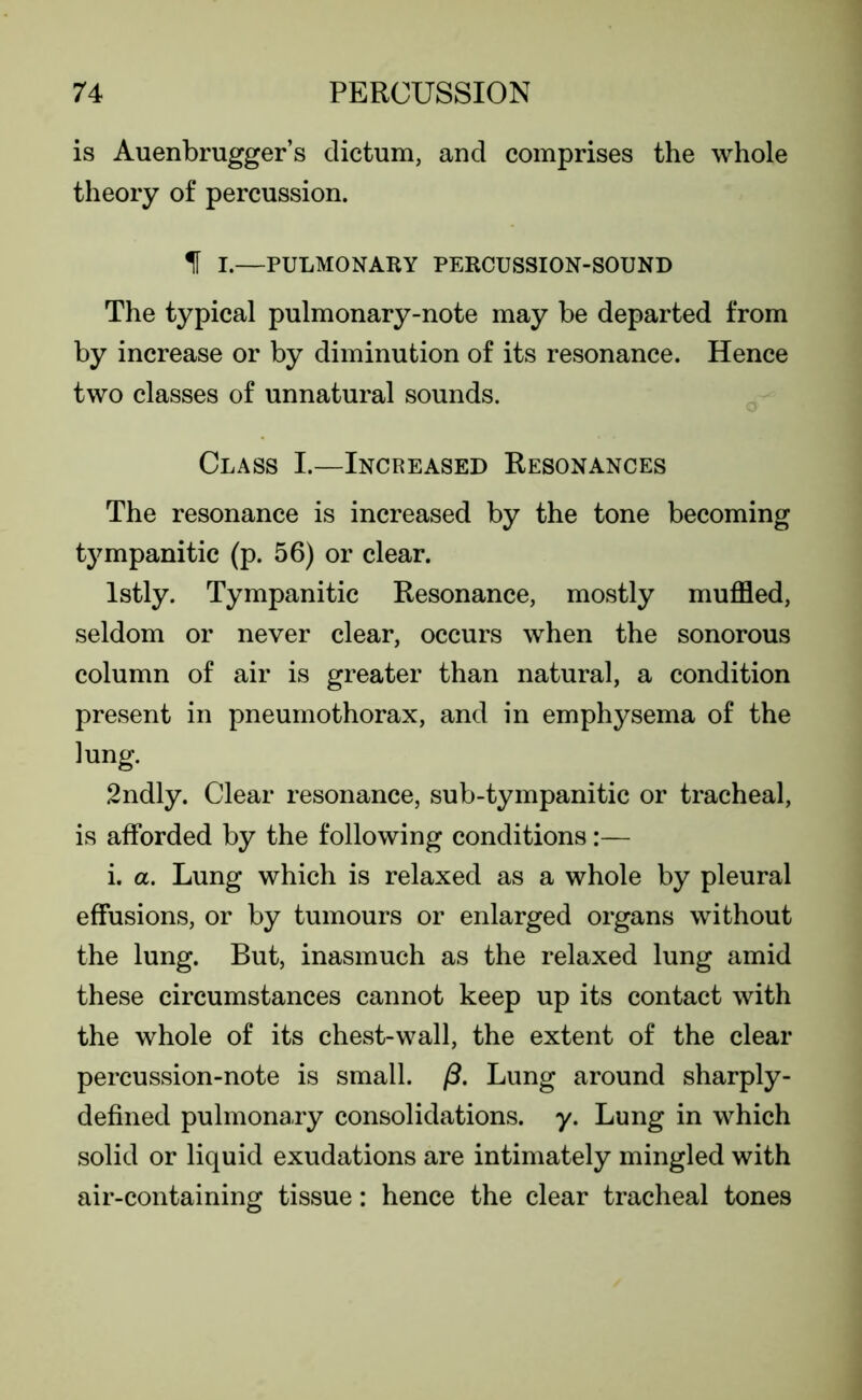 is Auenbrugger’s dictum, and comprises the whole theory of percussion. f I.—PULMONARY PERCUSSION-SOUND The typical pulmonary-note may be departed from by increase or by diminution of its resonance. Hence two classes of unnatural sounds. Class I.—Increased Resonances The resonance is increased by the tone becoming tympanitic (p. 56) or clear. lstly. Tympanitic Resonance, mostly muffled, seldom or never clear, occurs when the sonorous column of air is greater than natural, a condition present in pneumothorax, and in emphysema of the lung. 2ndly. Clear resonance, sub-tympanitic or tracheal, is afforded by the following conditions:— i. a. Lung which is relaxed as a whole by pleural effusions, or by tumours or enlarged organs without the lung. But, inasmuch as the relaxed lung amid these circumstances cannot keep up its contact with the whole of its chest-wall, the extent of the clear percussion-note is small. /3. Lung around sharply- defined pulmonary consolidations, y. Lung in which solid or liquid exudations are intimately mingled with air-containing tissue: hence the clear tracheal tones