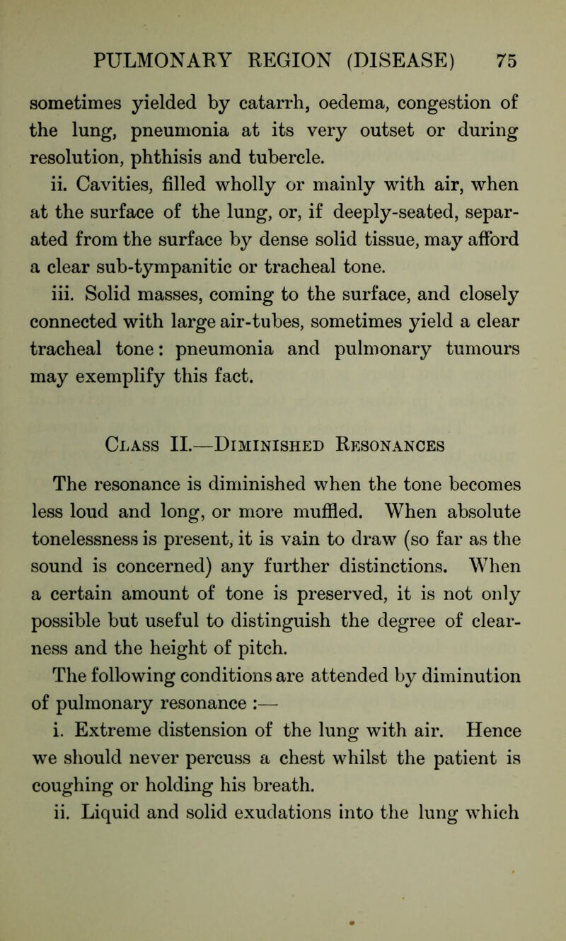 sometimes yielded by catarrh, oedema, congestion of the lung, pneumonia at its very outset or during resolution, phthisis and tubercle. ii. Cavities, filled wholly or mainly with air, when at the surface of the lung, or, if deeply-seated, separ- ated from the surface by dense solid tissue, may afford a clear sub-tympanitic or tracheal tone. iii. Solid masses, coming to the surface, and closely connected with large air-tubes, sometimes yield a clear tracheal tone: pneumonia and pulmonary tumours may exemplify this fact. Class II.—Diminished Resonances The resonance is diminished when the tone becomes less loud and long, or more muffled. When absolute tonelessness is present, it is vain to draw (so far as the sound is concerned) any further distinctions. When a certain amount of tone is preserved, it is not only possible but useful to distinguish the degree of clear- ness and the height of pitch. The following conditions are attended by diminution of pulmonary resonance :— i. Extreme distension of the lung with air. Hence we should never percuss a chest whilst the patient is coughing or holding his breath. ii. Liquid and solid exudations into the lung which