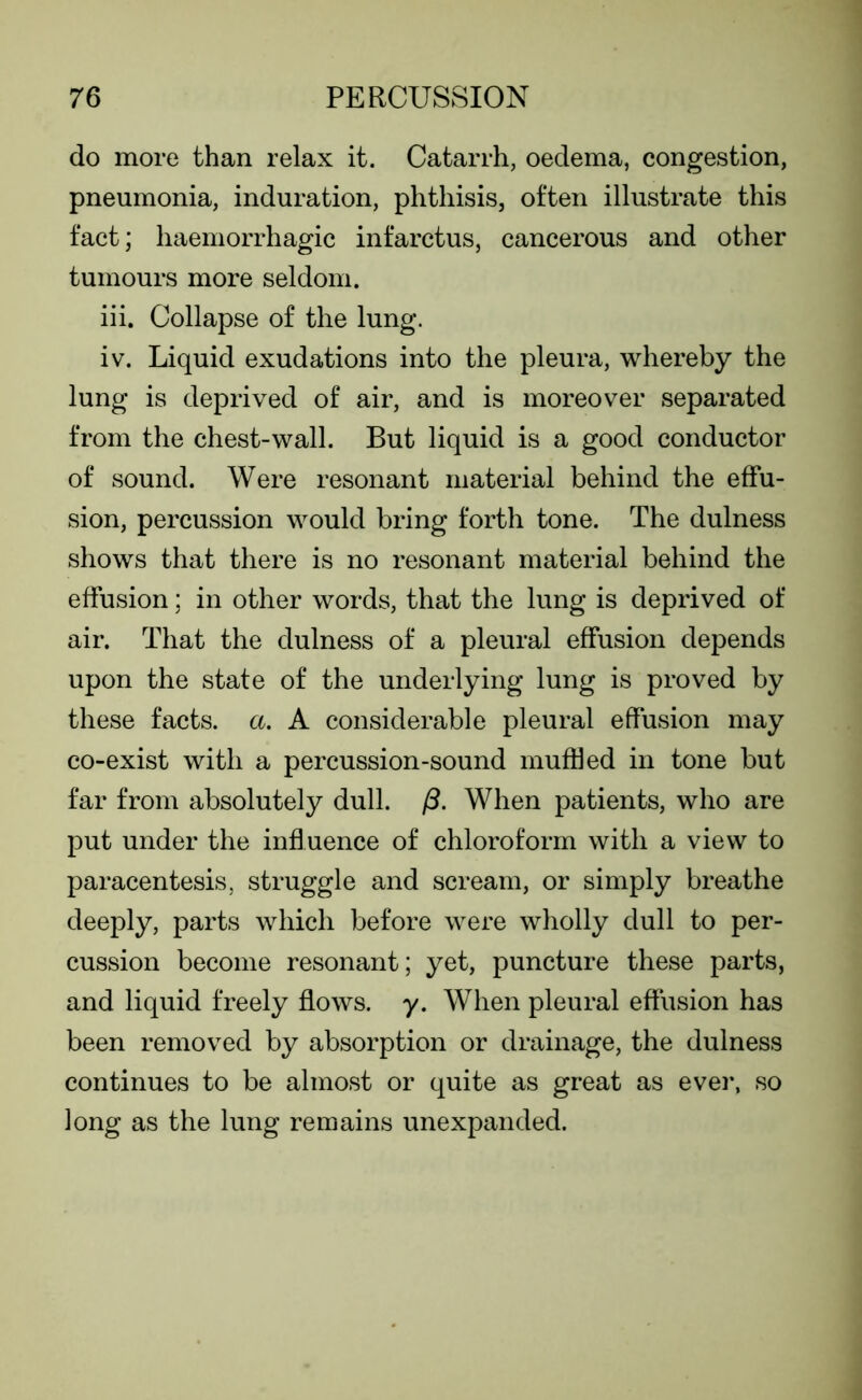 do more than relax it. Catarrh, oedema, congestion, pneumonia, induration, phthisis, often illustrate this fact; haemorrhagic infarctus, cancerous and other tumours more seldom. iii. Collapse of the lung. iv. Liquid exudations into the pleura, whereby the lung is deprived of air, and is moreover separated from the chest-wall. But liquid is a good conductor of sound. Were resonant material behind the effu- sion, percussion would bring forth tone. The dulness shows that there is no resonant material behind the effusion; in other words, that the lung is deprived of air. That the dulness of a pleural effusion depends upon the state of the underlying lung is proved by these facts, a. A considerable pleural effusion may co-exist with a percussion-sound muffled in tone but far from absolutely dull. (3. When patients, who are put under the influence of chloroform with a view to paracentesis, struggle and scream, or simply breathe deeply, parts which before were wholly dull to per- cussion become resonant; yet, puncture these parts, and liquid freely flows, y. When pleural effusion has been removed by absorption or drainage, the dulness continues to be almost or quite as great as ever, so long as the lung remains unexpanded.