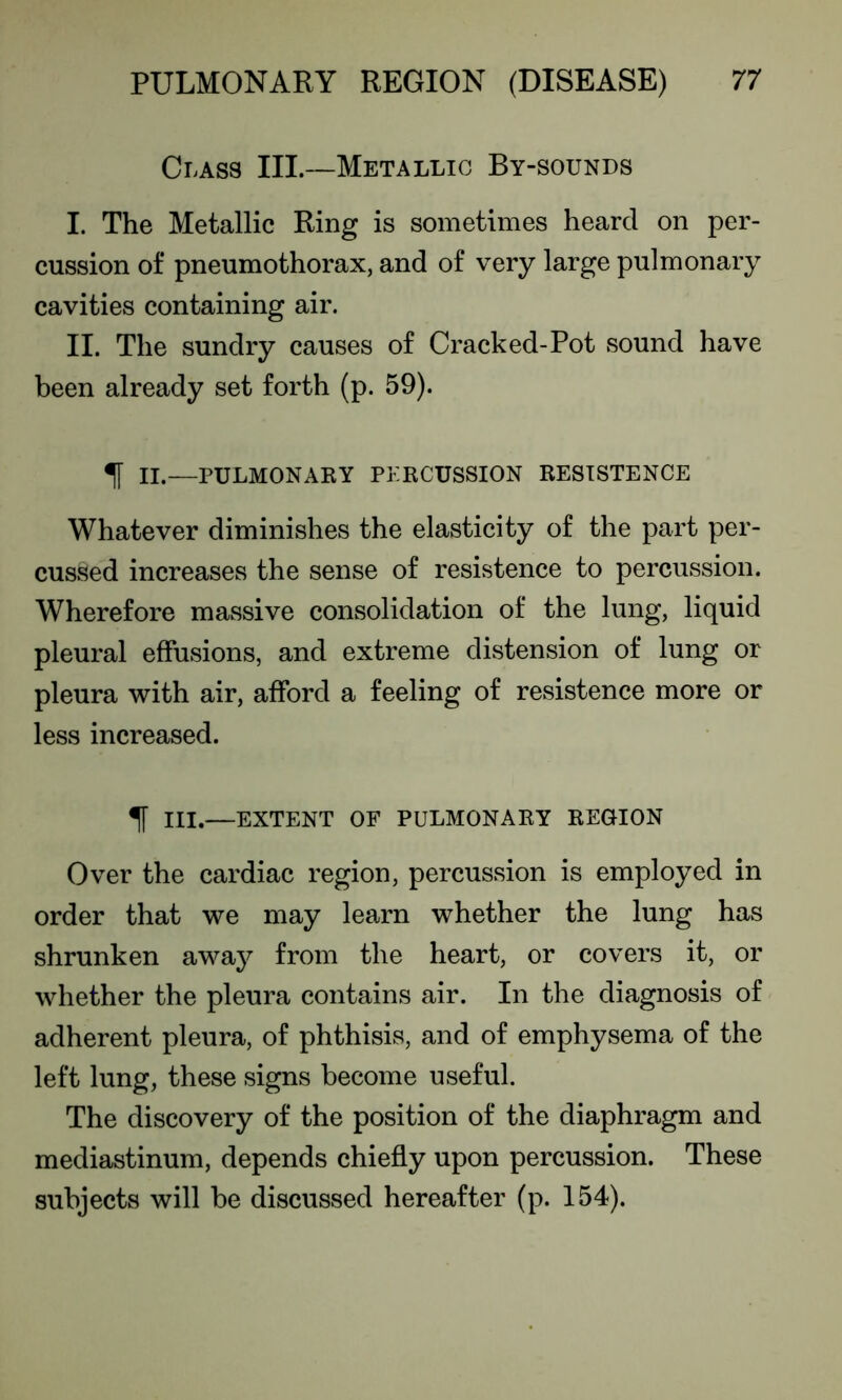 Class III—Metallic By-sounds I. The Metallic Ring is sometimes heard on per- cussion of pneumothorax, and of very large pulmonary cavities containing air. II. The sundry causes of Cracked-Pot sound have been already set forth (p. 59). 1 II.— PULMONARY PERCUSSION RESISTENCE Whatever diminishes the elasticity of the part per- cussed increases the sense of resistence to percussion. Wherefore massive consolidation of the lung, liquid pleural effusions, and extreme distension of lung or pleura with air, afford a feeling of resistence more or less increased. If III.—EXTENT OF PULMONARY REGION Over the cardiac region, percussion is employed in order that we may learn whether the lung has shrunken away from the heart, or covers it, or whether the pleura contains air. In the diagnosis of adherent pleura, of phthisis, and of emphysema of the left lung, these signs become useful. The discovery of the position of the diaphragm and mediastinum, depends chiefly upon percussion. These subjects will be discussed hereafter (p. 154).