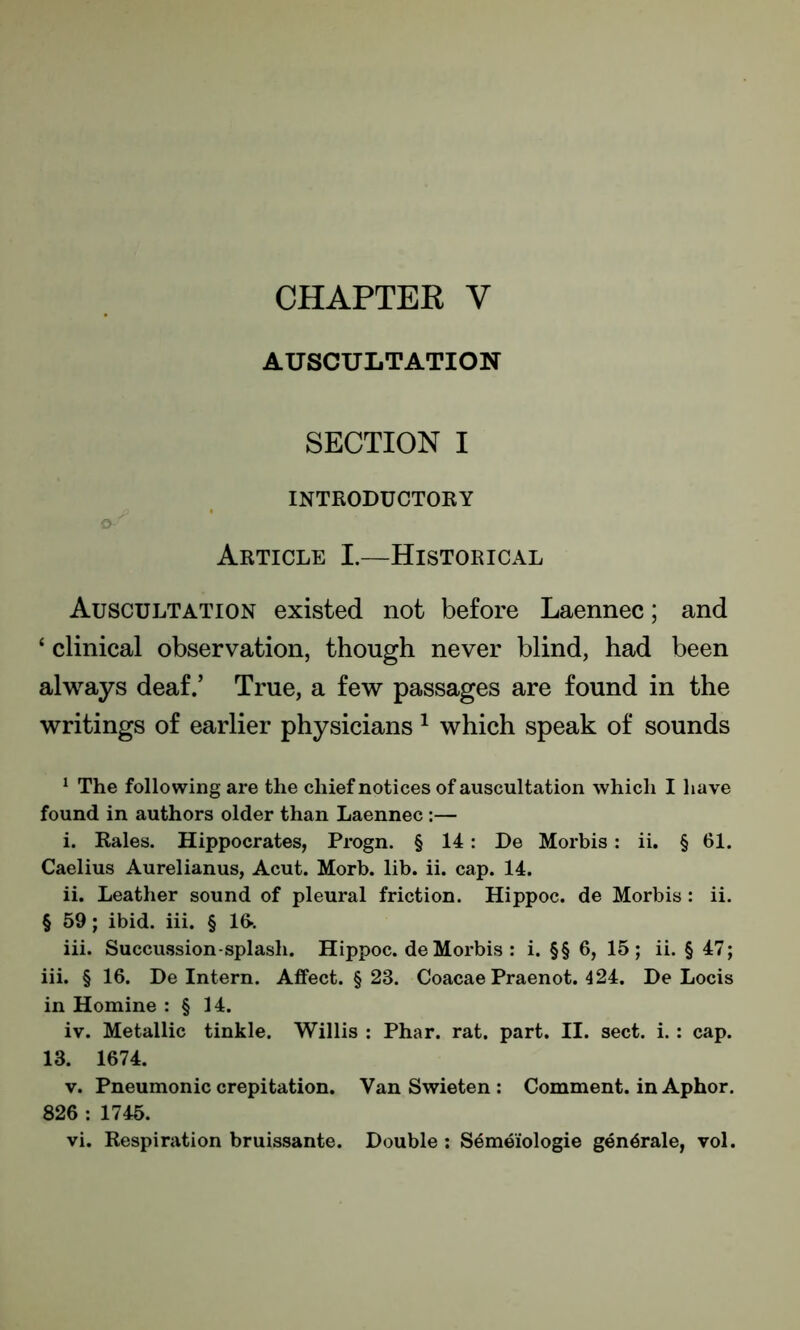 CHAPTER V AUSCULTATION SECTION I INTRODUCTORY Q-f Article I.—Historical Auscultation existed not before Laennec; and ‘ clinical observation, though never blind, had been always deaf.’ True, a few passages are found in the writings of earlier physicians 1 which speak of sounds 1 The following are the chief notices of auscultation which I have found in authors older than Laennec :— i. Rales. Hippocrates, Progn. § 14: De Morbis : ii. § 61. Caelius Aurelianus, Acut. Morb. lib. ii. cap. 14. ii. Leather sound of pleural friction. Hippoc. de Morbis: ii. § 59; ibid. iii. § 16% iii. Succussion-splash. Hippoc. de Morbis : i. §§ 6, 15; ii. § 47; iii. § 16. De Intern. Affect. § 23. Coacae Praenot. 4 24. De Locis in Homine : § 14. iv. Metallic tinkle. Willis : Phar. rat. part. II. sect. i. : cap. 13. 1674. v. Pneumonic crepitation. Van Swieten : Comment, in Aphor. 826 : 1745.