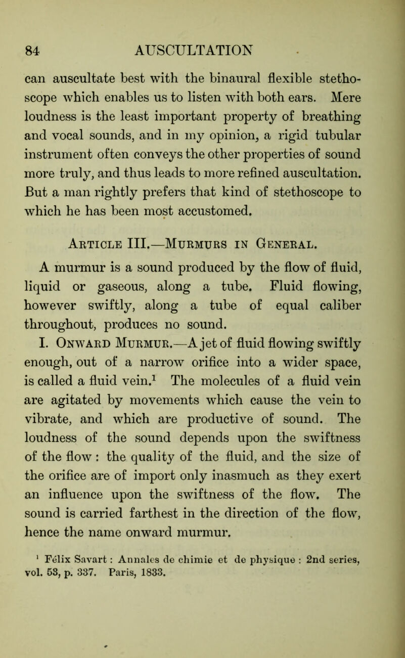 can auscultate best with the binaural flexible stetho- scope which enables us to listen with both ears. Mere loudness is the least important property of breathing and vocal sounds, and in my opinion, a rigid tubular instrument often conveys the other properties of sound more truly, and thus leads to more refined auscultation. But a man rightly prefers that kind of stethoscope to which he has been most accustomed. Article III.—Murmurs in General. A murmur is a sound produced by the flow of fluid, liquid or gaseous, along a tube. Fluid flowing, however swiftly, along a tube of equal caliber throughout, produces no sound. I. Onward Murmur.—A jet of fluid flowing swiftly enough, out of a narrow orifice into a wider space, is called a fluid vein.1 The molecules of a fluid vein are agitated by movements which cause the vein to vibrate, and which are productive of sound. The loudness of the sound depends upon the swiftness of the flow: the quality of the fluid, and the size of the orifice are of import only inasmuch as they exert an influence upon the swiftness of the flow. The sound is carried farthest in the direction of the flow, hence the name onward murmur. 1 Felix Savart: Annales de chimie et de physique : 2nd series, vol. 53, p. 337. Paris, 1833.