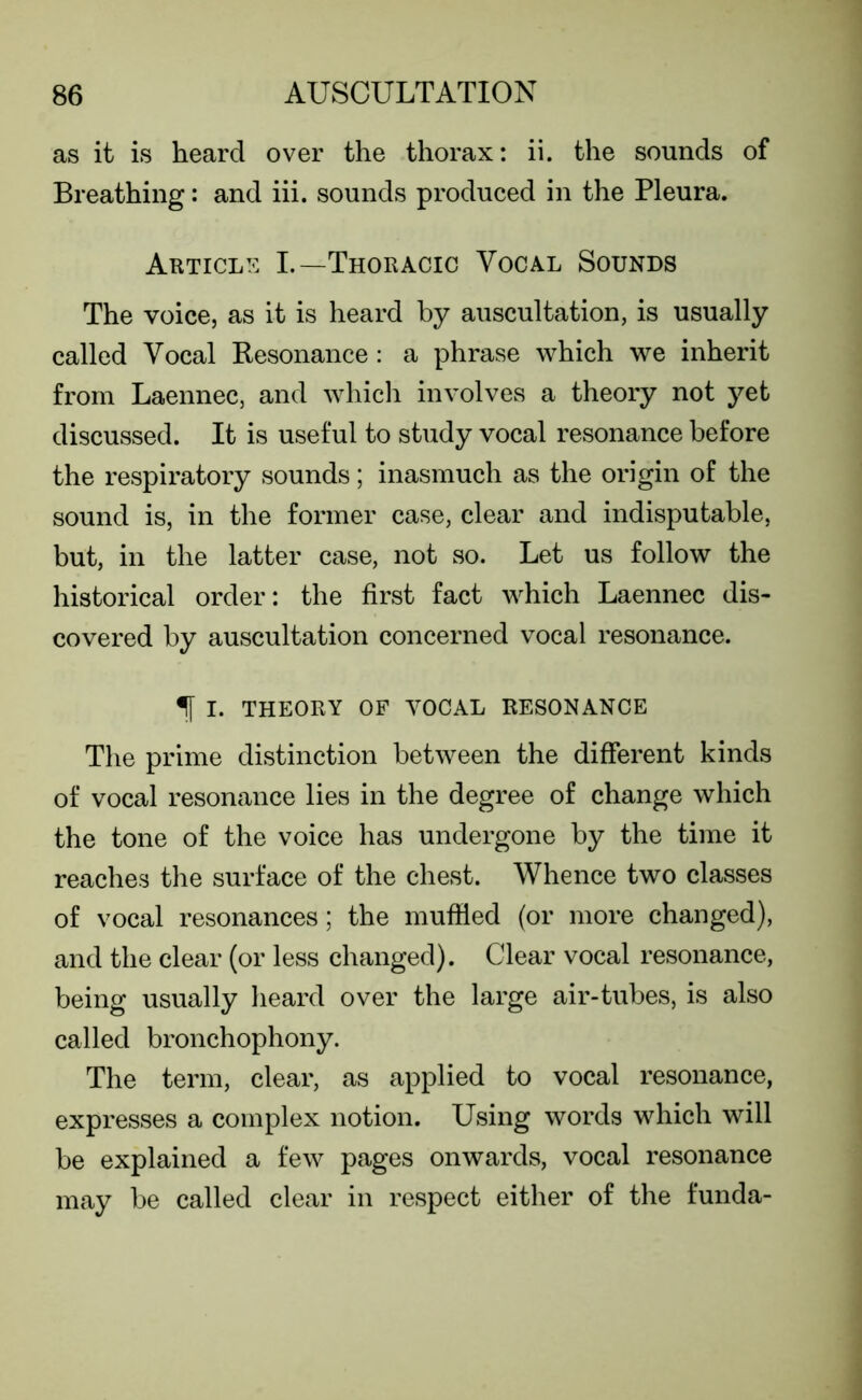 as it is heard over the thorax: ii. the sounds of Breathing: and iii. sounds produced in the Pleura. Article I.—Thoracic Vocal Sounds The voice, as it is heard by auscultation, is usually called Vocal Resonance: a phrase which we inherit from Laennec, and which involves a theory not yet discussed. It is useful to study vocal resonance before the respiratory sounds; inasmuch as the origin of the sound is, in the former case, clear and indisputable, but, in the latter case, not so. Let us follow the historical order: the first fact which Laennec dis- covered by auscultation concerned vocal resonance. If I. THEORY OF VOCAL RESONANCE The prime distinction between the different kinds of vocal resonance lies in the degree of change which the tone of the voice has undergone by the time it reaches the surface of the chest. Whence two classes of vocal resonances; the muffled (or more changed), and the clear (or less changed). Clear vocal resonance, being usually heard over the large air-tubes, is also called bronchophony. The term, clear, as applied to vocal resonance, expresses a complex notion. Using words which will be explained a few pages onwards, vocal resonance may be called clear in respect either of the funda-