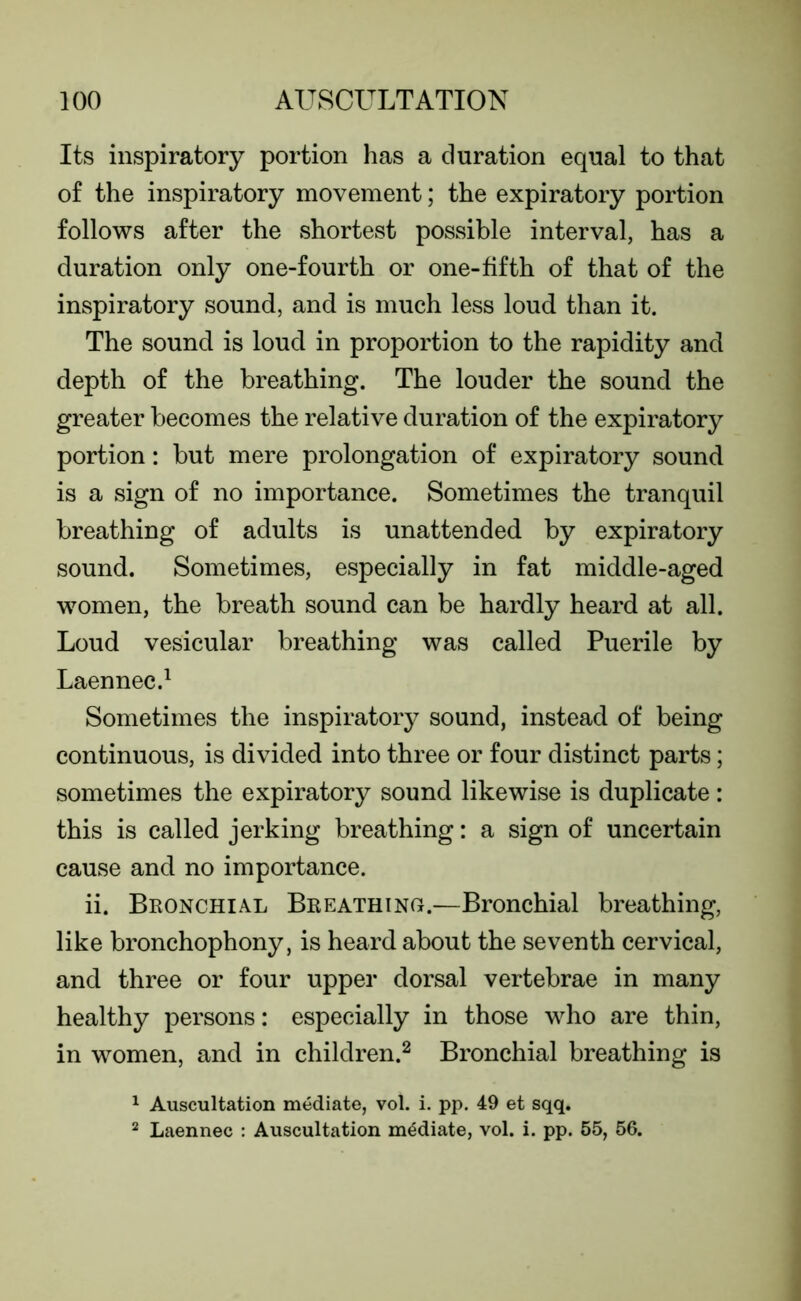 Its inspiratory portion has a duration equal to that of the inspiratory movement; the expiratory portion follows after the shortest possible interval, has a duration only one-fourth or one-fifth of that of the inspiratory sound, and is much less loud than it. The sound is loud in proportion to the rapidity and depth of the breathing. The louder the sound the greater becomes the relative duration of the expiratory portion: but mere prolongation of expiratory sound is a sign of no importance. Sometimes the tranquil breathing of adults is unattended by expiratory sound. Sometimes, especially in fat middle-aged women, the breath sound can be hardly heard at all. Loud vesicular breathing was called Puerile by Laennec.1 Sometimes the inspiratory sound, instead of being continuous, is divided into three or four distinct parts; sometimes the expiratory sound likewise is duplicate: this is called jerking breathing: a sign of uncertain cause and no importance. ii. Bronchial Breathing.—Bronchial breathing, like bronchophony, is heard about the seventh cervical, and three or four upper dorsal vertebrae in many healthy persons: especially in those who are thin, in women, and in children.2 Bronchial breathing is 1 Auscultation mediate, vol. i. pp. 49 et sqq. 2 Laennec : Auscultation mediate, vol. i. pp. 55, 56.