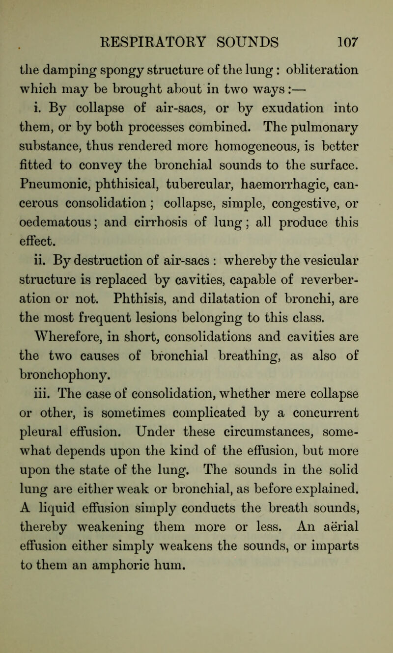 the damping spongy structure of the lung: obliteration which may be brought about in two ways:— i. By collapse of air-sacs, or by exudation into them, or by both processes combined. The pulmonary substance, thus rendered more homogeneous, is better fitted to convey the bronchial sounds to the surface. Pneumonic, phthisical, tubercular, haemorrhagic, can- cerous consolidation ; collapse, simple, congestive, or oedematous; and cirrhosis of lung; all produce this effect. ii. By destruction of air-sacs : whereby the vesicular structure is replaced by cavities, capable of reverber- ation or not. Phthisis, and dilatation of bronchi, are the most frequent lesions belonging to this class. Wherefore, in short, consolidations and cavities are the two causes of bronchial breathing, as also of bronchophony. iii. The case of consolidation, whether mere collapse or other, is sometimes complicated by a concurrent pleural effusion. Under these circumstances, some- what depends upon the kind of the effusion, but more upon the state of the lung. The sounds in the solid lung are either weak or bronchial, as before explained. A liquid effusion simply conducts the breath sounds, thereby weakening them more or less. An aerial effusion either simply weakens the sounds, or imparts to them an amphoric hum.