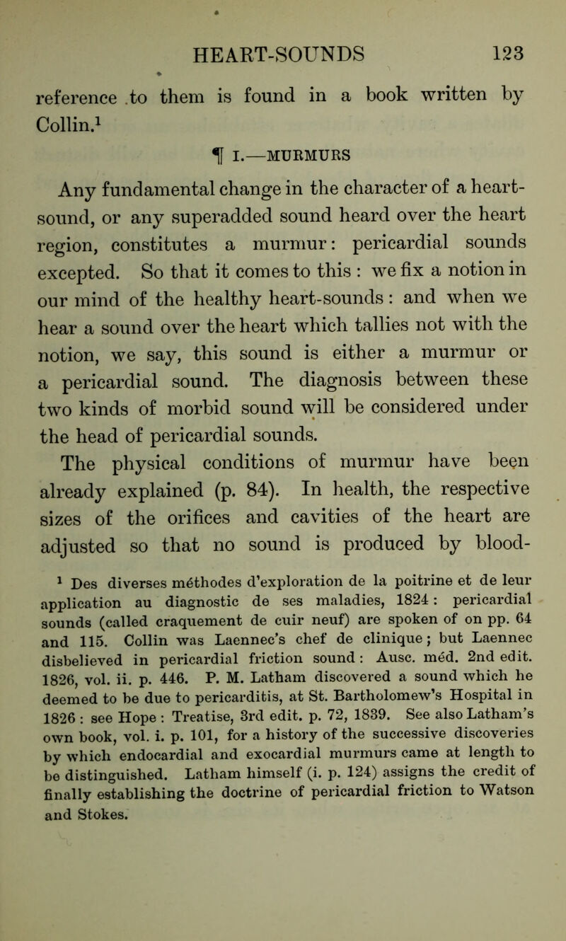 reference to them is found in a book written by Collin.1 f I.—MURMURS Any fundamental change in the character of a heart- sound, or any superadded sound heard over the heart region, constitutes a murmur: pericardial sounds excepted. So that it comes to this : we fix a notion in our mind of the healthy heart-sounds: and when we hear a sound over the heart which tallies not with the notion, we say, this sound is either a murmur or a pericardial sound. The diagnosis between these two kinds of morbid sound will be considered under the head of pericardial sounds. The physical conditions of murmur have been already explained (p. 84). In health, the respective sizes of the orifices and cavities of the heart are adjusted so that no sound is produced by blood - 1 Des diverses m^thodes d’exploration de la poitrine et de leur application au diagnostic de ses maladies, 1824: pericardial sounds (called craquement de cuir neuf) are spoken of on pp. 64 and 115. Collin was Laennec’s chef de clinique; but Laennec disbelieved in pericardial friction sound : Ausc. med. 2nd edit. 1826, vol. ii. p. 446. P. M. Latham discovered a sound which he deemed to be due to pericarditis, at St. Bartholomew’s Hospital in 1826 : see Hope : Treatise, 3rd edit. p. 72, 1839. See also Latham’s own book, vol. i. p. 101, for a history of the successive discoveries by which endocardial and exocardial murmurs came at length to be distinguished. Latham himself (i. p. 124) assigns the credit of finally establishing the doctrine of pericardial friction to Watson and Stokes.