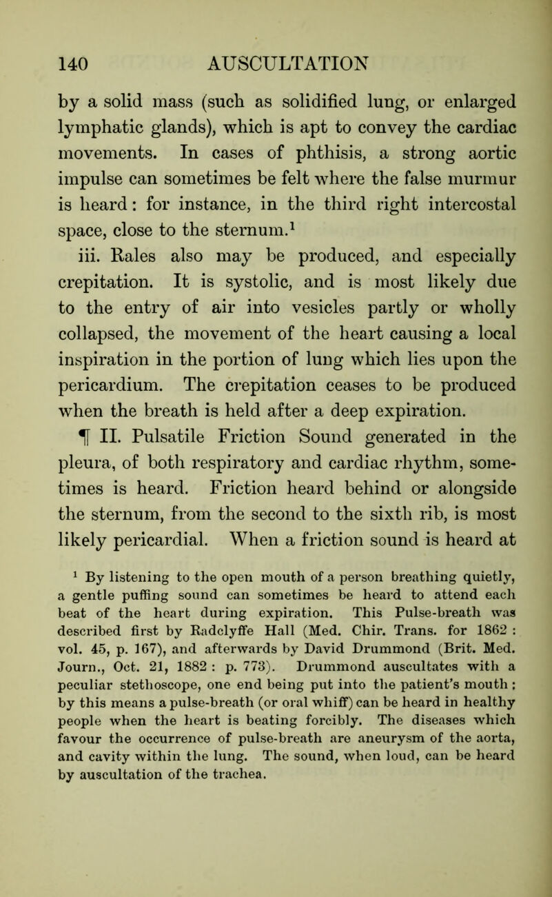 by a solid mass (such as solidified lung, or enlarged lymphatic glands), which is apt to convey the cardiac movements. In cases of phthisis, a strong aortic impulse can sometimes be felt where the false murmur is heard: for instance, in the third right intercostal space, close to the sternum.1 iii. Rales also may be produced, and especially crepitation. It is systolic, and is most likely due to the entry of air into vesicles partly or wholly collapsed, the movement of the heart causing a local inspiration in the portion of lung which lies upon the pericardium. The crepitation ceases to be produced when the breath is held after a deep expiration. 1 II. Pulsatile Friction Sound generated in the pleura, of both respiratory and cardiac rhythm, some- times is heard. Friction heard behind or alongside the sternum, from the second to the sixth rib, is most likely pericardial. When a friction sound is heard at 1 By listening to the open mouth of a person breathing quietly, a gentle puffing sound can sometimes be heard to attend each beat of the heart during expiration. This Pulse-breath was described first by Radclyffe Hall (Med. Chir. Trans, for 1862 : vol. 45, p. 167), and afterwards by David Drummond (Brit. Med. Journ., Oct. 21, 1882 : p. 773). Drummond auscultates with a peculiar stethoscope, one end being put into the patient’s mouth ; by this means a pulse-breath (or oral whiff) can be heard in healthy people when the heart is beating forcibly. The diseases which favour the occurrence of pulse-breath are aneurysm of the aorta, and cavity within the lung. The sound, when loud, can be heard by auscultation of the trachea.