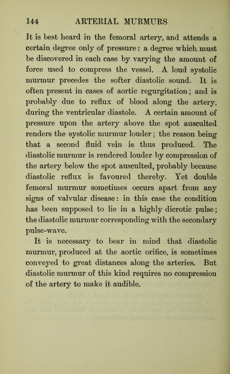 It is best heard in the femoral artery, and attends a certain degree only of pressure: a degree which must be discovered in each case by varying the amount of force used to compress the vessel. A loud systolic murmur precedes the softer diastolic sound. It is often present in cases of aortic regurgitation; and is probably due to reflux of blood along the artery, during the ventricular diastole. A certain amount of pressure upon the artery above the spot ausculted renders the systolic murmur louder; the reason being that a second fluid vein is thus produced. The diastolic murmur is rendered louder by compression of the artery below the spot ausculted, probably because diastolic reflux is favoured thereby. Yet double femoral murmur sometimes occurs apart from any signs of valvular disease: in this case the condition has been supposed to lie in a highly dicrotic pulse; the diastolic murmur corresponding with the secondary pulse-wave. It is necessary to bear in mind that diastolic murmur, produced at the aortic orifice, is sometimes conveyed to great distances along the arteries. But diastolic murmur of this kind requires no compression of the artery to make it audible.