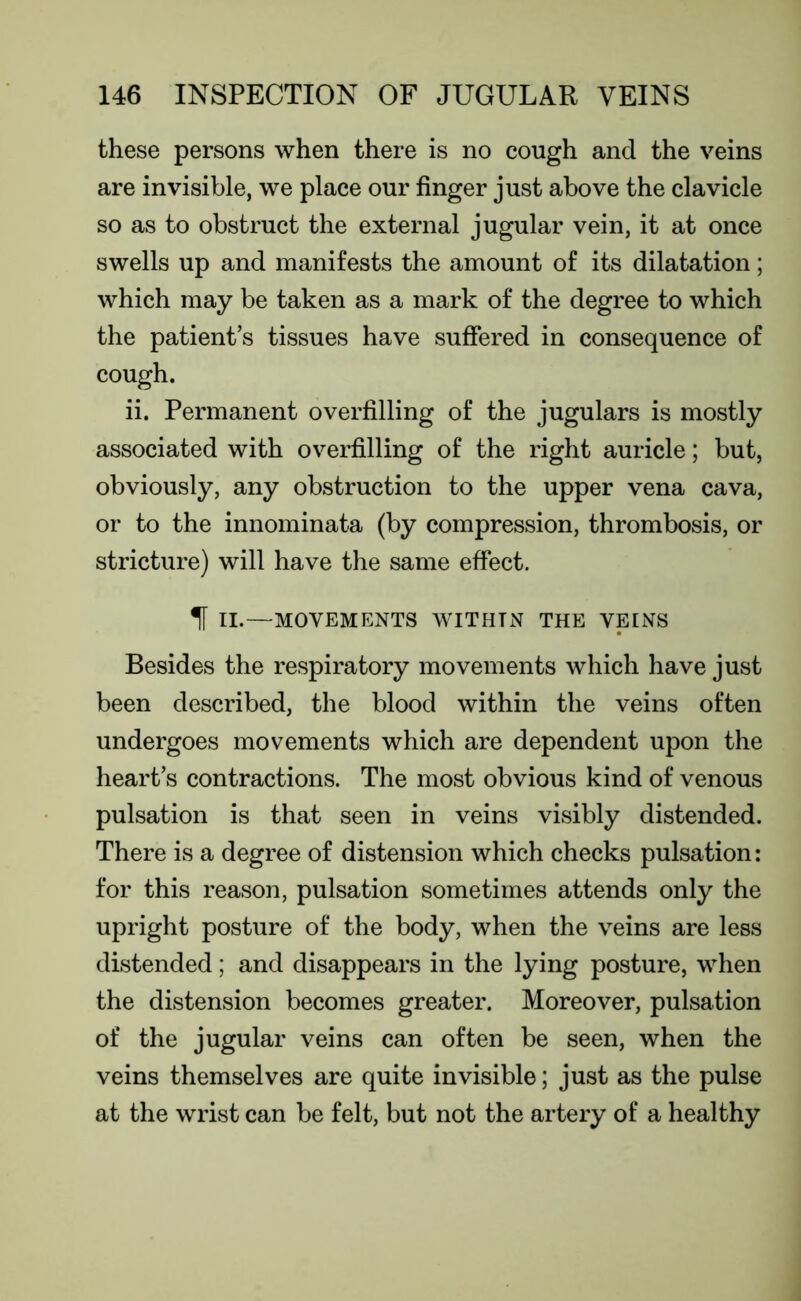 these persons when there is no cough and the veins are invisible, we place our finger just above the clavicle so as to obstruct the external jugular vein, it at once swells up and manifests the amount of its dilatation; which may be taken as a mark of the degree to which the patient’s tissues have suffered in consequence of cough. ii. Permanent overfilling of the jugulars is mostly associated with overfilling of the right auricle; but, obviously, any obstruction to the upper vena cava, or to the innominata (by compression, thrombosis, or stricture) will have the same effect. 1 II.—MOVEMENTS WITHTN THE VEINS Besides the respiratory movements which have just been described, the blood within the veins often undergoes movements which are dependent upon the heart’s contractions. The most obvious kind of venous pulsation is that seen in veins visibly distended. There is a degree of distension which checks pulsation: for this reason, pulsation sometimes attends only the upright posture of the body, when the veins are less distended; and disappears in the lying posture, when the distension becomes greater. Moreover, pulsation of the jugular veins can often be seen, when the veins themselves are quite invisible; just as the pulse at the wrist can be felt, but not the artery of a healthy