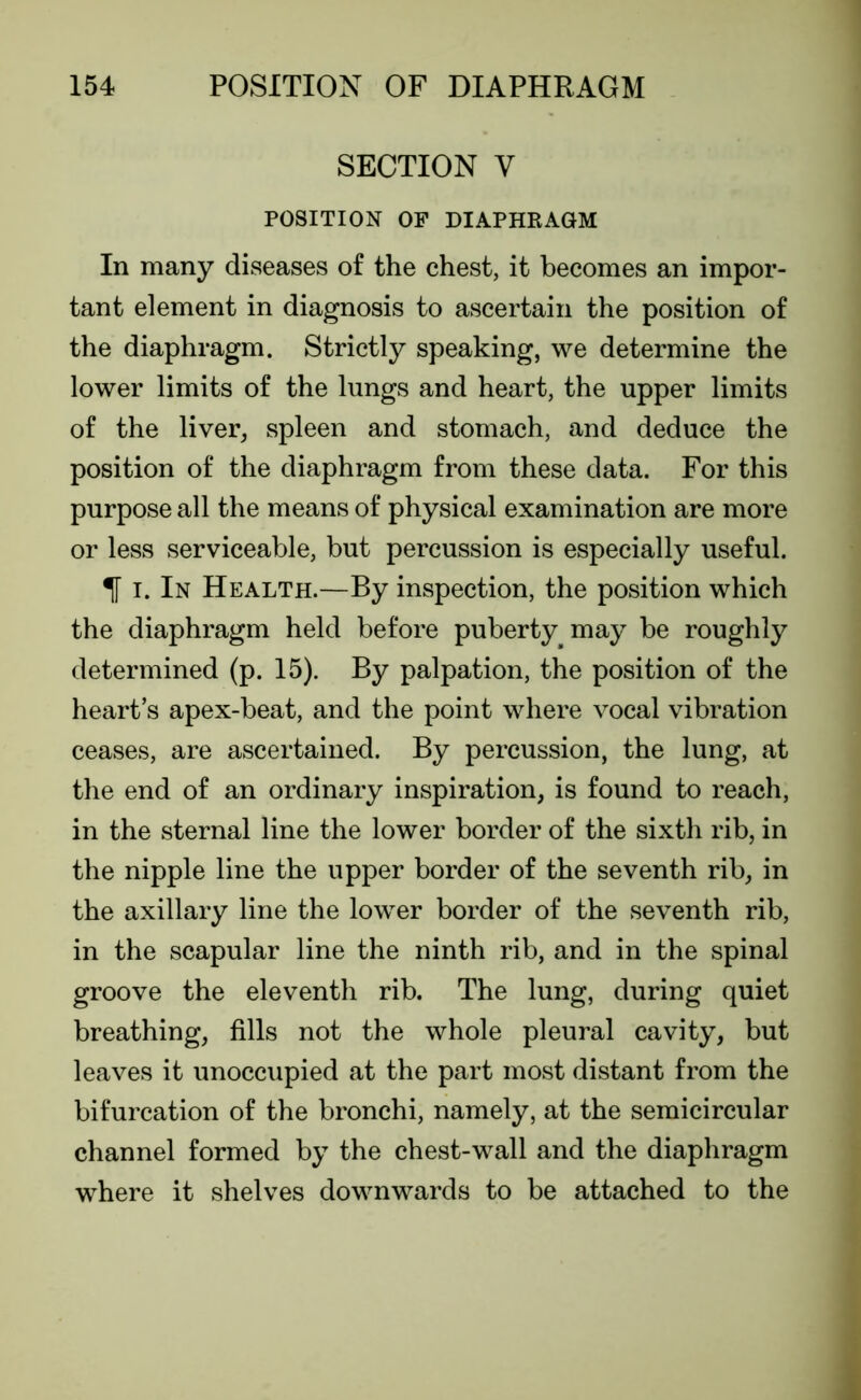 SECTION V POSITION OF DIAPHRAGM In many diseases of the chest, it becomes an impor- tant element in diagnosis to ascertain the position of the diaphragm. Strictly speaking, we determine the lower limits of the lungs and heart, the upper limits of the liver, spleen and stomach, and deduce the position of the diaphragm from these data. For this purpose all the means of physical examination are more or less serviceable, but percussion is especially useful. If i. In Health.—By inspection, the position which the diaphragm held before puberty may be roughly determined (p. 15). By palpation, the position of the heart’s apex-beat, and the point where vocal vibration ceases, are ascertained. By percussion, the lung, at the end of an ordinary inspiration, is found to reach, in the sternal line the lower border of the sixth rib, in the nipple line the upper border of the seventh rib, in the axillary line the lower border of the seventh rib, in the scapular line the ninth rib, and in the spinal groove the eleventh rib. The lung, during quiet breathing, fills not the whole pleural cavity, but leaves it unoccupied at the part most distant from the bifurcation of the bronchi, namely, at the semicircular channel formed by the chest-wall and the diaphragm where it shelves downwards to be attached to the