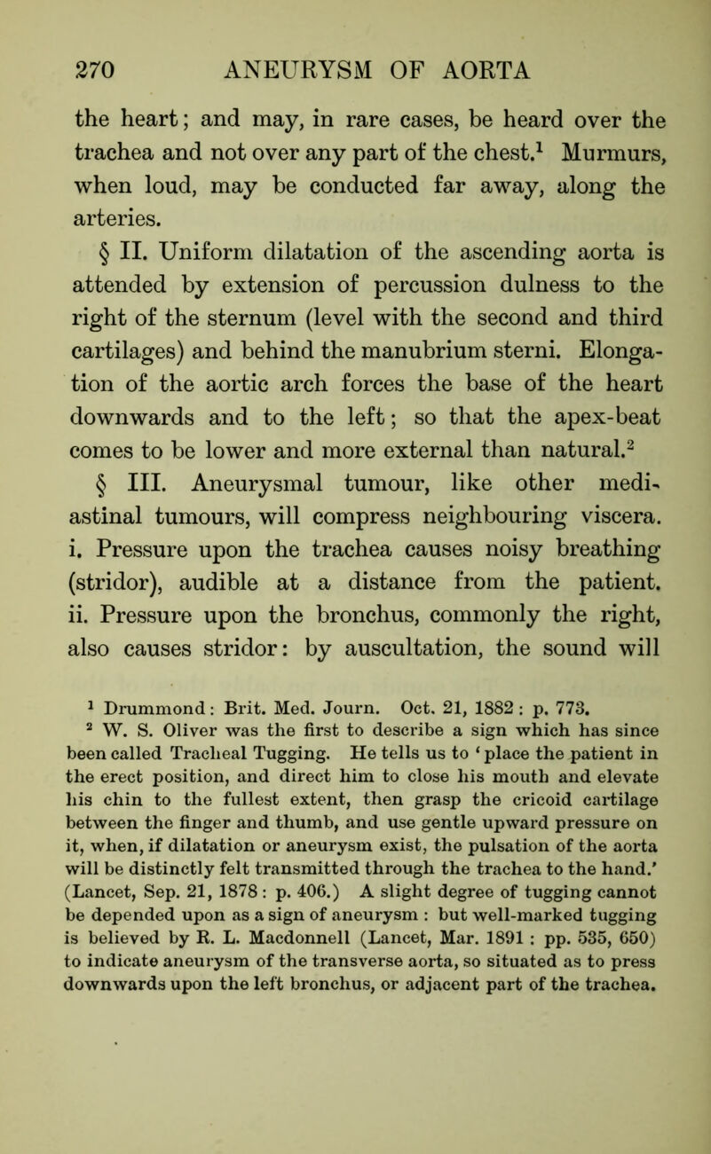 the heart; and may, in rare cases, be heard over the trachea and not over any part of the chest.1 Murmurs, when loud, may be conducted far away, along the arteries. § II. Uniform dilatation of the ascending aorta is attended by extension of percussion dulness to the right of the sternum (level with the second and third cartilages) and behind the manubrium sterni. Elonga- tion of the aortic arch forces the base of the heart downwards and to the left; so that the apex-beat comes to be lower and more external than natural.2 § III. Aneurysmal tumour, like other medi- astinal tumours, will compress neighbouring viscera. i. Pressure upon the trachea causes noisy breathing (stridor), audible at a distance from the patient. ii. Pressure upon the bronchus, commonly the right, also causes stridor: by auscultation, the sound will 1 Drummond: Brit. Med. Journ. Oct. 21, 1882 : p. 773. 2 W. S. Oliver was the first to describe a sign which has since been called Tracheal Tugging. He tells us to ‘ place the patient in the erect position, and direct him to close his mouth and elevate his chin to the fullest extent, then grasp the cricoid cartilage between the finger and thumb, and use gentle upward pressure on it, when, if dilatation or aneurysm exist, the pulsation of the aorta will be distinctly felt transmitted through the trachea to the hand.' (Lancet, Sep. 21, 1878 : p. 406.) A slight degree of tugging cannot be depended upon as a sign of aneurysm : but well-marked tugging is believed by R. L. Macdonnell (Lancet, Mar. 1891 : pp. 535, 650) to indicate aneurysm of the transverse aorta, so situated as to press downwards upon the left bronchus, or adjacent part of the trachea.