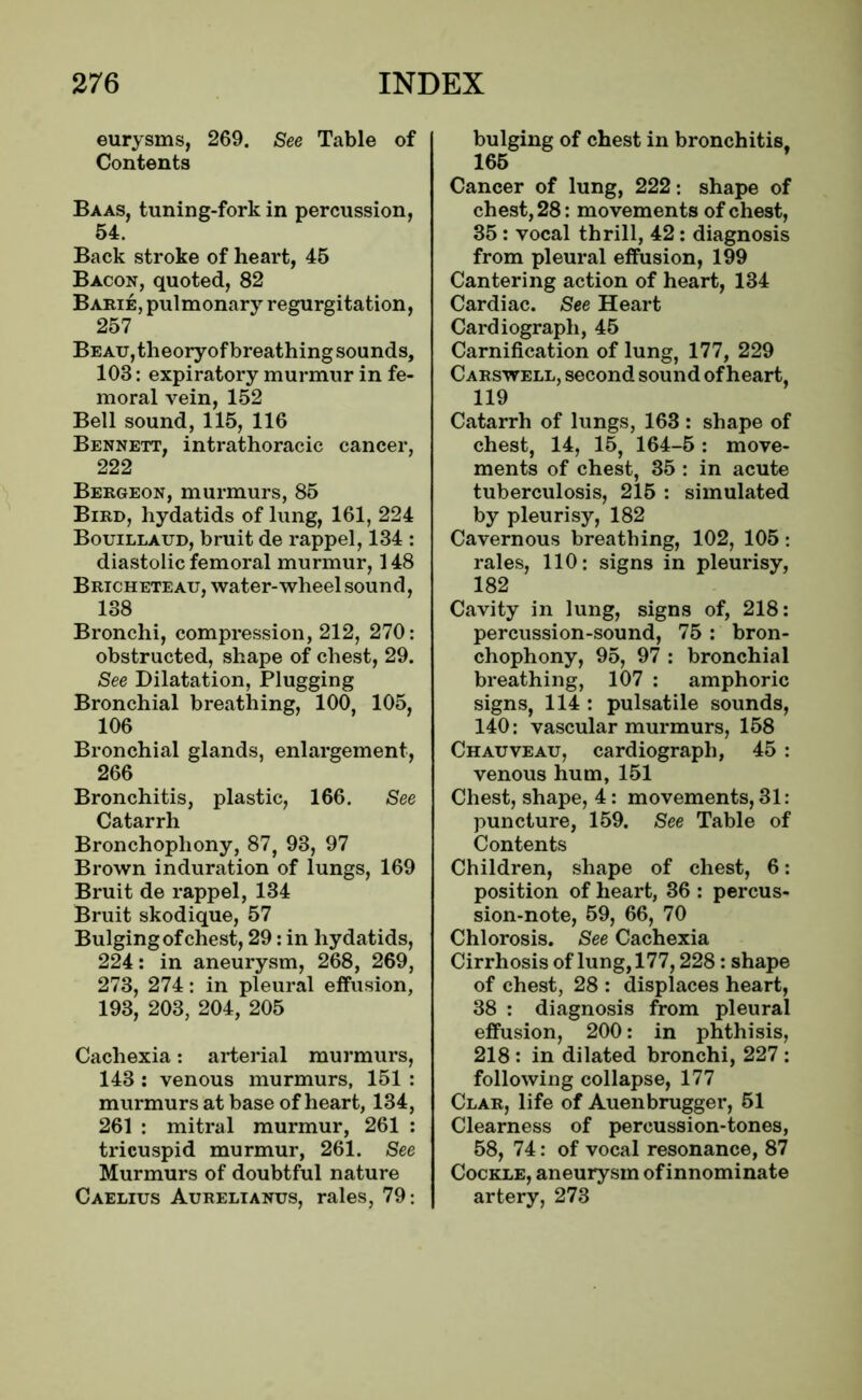 eurysms, 269. See Table of Contents Baas, tuning-fork in percussion, 54. Back stroke of heart, 45 Bacon, quoted, 82 Barie, pulmonary regurgitation, 257 Beau, theoryof breathing sounds, 103: expiratory murmur in fe- moral vein, 152 Bell sound, 115, 116 Bennett, intrathoracic cancer, 222 Bergeon, murmurs, 85 Bird, hydatids of lung, 161, 224 Bouillaud, bruit de rappel, 134 : diastolic femoral murmur, 148 Bricheteau, water-wheel sound, 138 Bronchi, compression, 212, 270: obstructed, shape of chest, 29. See Dilatation, Plugging Bronchial breathing, 100, 105, 106 Bronchial glands, enlargement, 266 Bronchitis, plastic, 166. See Catarrh Bronchophony, 87, 93, 97 Brown induration of lungs, 169 Bruit de rappel, 134 Bruit skodique, 57 Bulging of chest, 29: in hydatids, 224: in aneurysm, 268, 269, 273, 274: in pleural effusion, 193, 203, 204, 205 Cachexia: arterial murmurs, 143 : venous murmurs, 151 : murmurs at base of heart, 134, 261 : mitral murmur, 261 : tricuspid murmur, 261. See Murmurs of doubtful nature Caelius Aurelianus, rales, 79: bulging of chest in bronchitis. 165 Cancer of lung, 222: shape of chest, 28: movements of chest, 35 : vocal thrill, 42: diagnosis from pleural effusion, 199 Cantering action of heart, 134 Cardiac. See Heart Cardiograph, 45 Carnification of lung, 177, 229 Carswell, second sound of heart, 119 Catarrh of lungs, 163 : shape of chest, 14, 15, 164-5: move- ments of chest, 35 : in acute tuberculosis, 215 : simulated by pleurisy, 182 Cavernous breathing, 102, 105: rales, 110: signs in pleurisy, 182 Cavity in lung, signs of, 218: percussion-sound, 75 : bron- chophony, 95, 97 : bronchial breathing, 107 : amphoric signs, 114 : pulsatile sounds, 140: vascular murmurs, 158 Chauveau, cardiograph, 45 : venous hum, 151 Chest, shape, 4: movements, 31: puncture, 159. See Table of Contents Children, shape of chest, 6: position of heart, 36 : percus- sion-note, 59, 66, 70 Chlorosis. See Cachexia Cirrhosis of lung, 177,228: shape of chest, 28 : displaces heart, 38 : diagnosis from pleural effusion, 200: in phthisis, 218 : in dilated bronchi, 227 : following collapse, 177 Clar, life of Auenbrugger, 51 Clearness of percussion-tones, 58, 74: of vocal resonance, 87 Cockle, aneurysm of innominate artery, 273